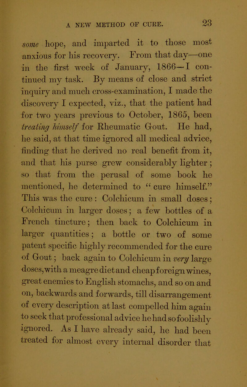 ^ome hope, and imparted it to those most anxious for his recovery. From that day—one in the first week of January, 1866—1 con- tinued my task. By means of close and strict inquiry and much cross-examination, I made the discovery I expected, viz., that the patient had for two years ]3revious to October, 1865, been treating himself for Rheumatic Grout. He had, lie said, at that time ignored all medical advice, finding that he derived no real benefit from it, and that his purse grew considerably lighter; so that from the j^erusal of some book he mentioned, he determined to “ cure himself.” This was the cm’e : Colchicum in small doses; Colchicum in larger doses; a few bottles of a French tincture; then back to Colchicum in larger quantities; a bottle or two of some patent specific highly recommended for the cure of Gout; back again to Colchicum in very large doses, with a meagre dietand cheap foreign wines, great enemies to English stomachs, and so on and on, backwards and forwards, till disarrangement of every description at last compelled him again to seek that professional advice he had so foolishly ignored. As I have already said, he had been treated for almost every internal disorder that