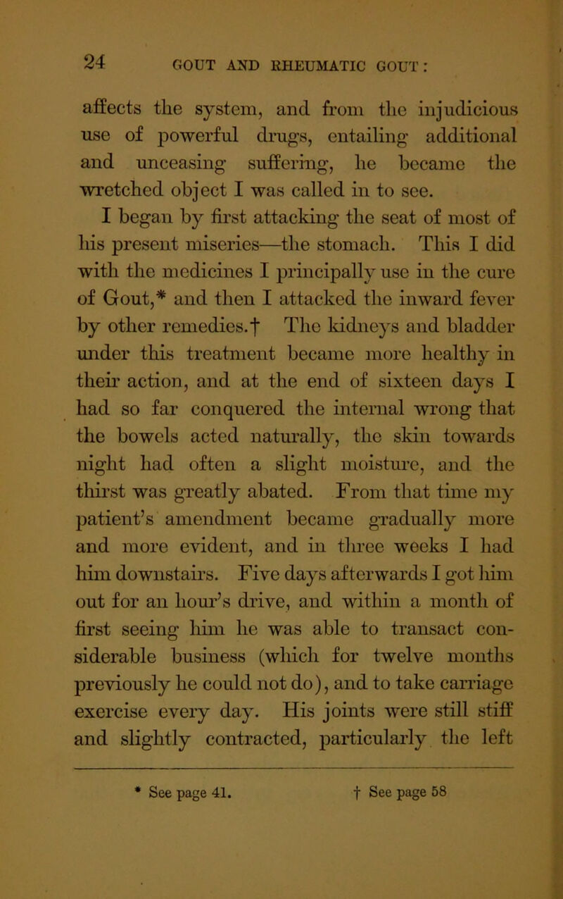 affects the system, and from the injudicious use of ]30werful drugs, entailing additional and unceasing suffering, he became the wretched object I was called in to see. I began by first attacking the seat of most of his present miseries—the stomach. This I did with the medicines I principally use in the cure of Gout,* and then I attacked the inward fever by other remedies.f The kidneys and bladder under this treatment became more healthy in their action, and at the end of sixteen days I had so far conquered the internal wrong that the bowels acted naturally, the skin towards night had often a slight moistiu’e, and the thirst was greatly abated. From that time my patient’s amendment became gradually more and more evident, and in three weeks I had him downstairs. Five days afterwards I got him out for an hour’s drive, and within a month of first seeing him he was able to transact con- siderable business (which for twelve months previously he could not do), and to take cairiage exercise every day. His joints were still stiff and slightly contracted, particularly the left • See page 41. t See page 58