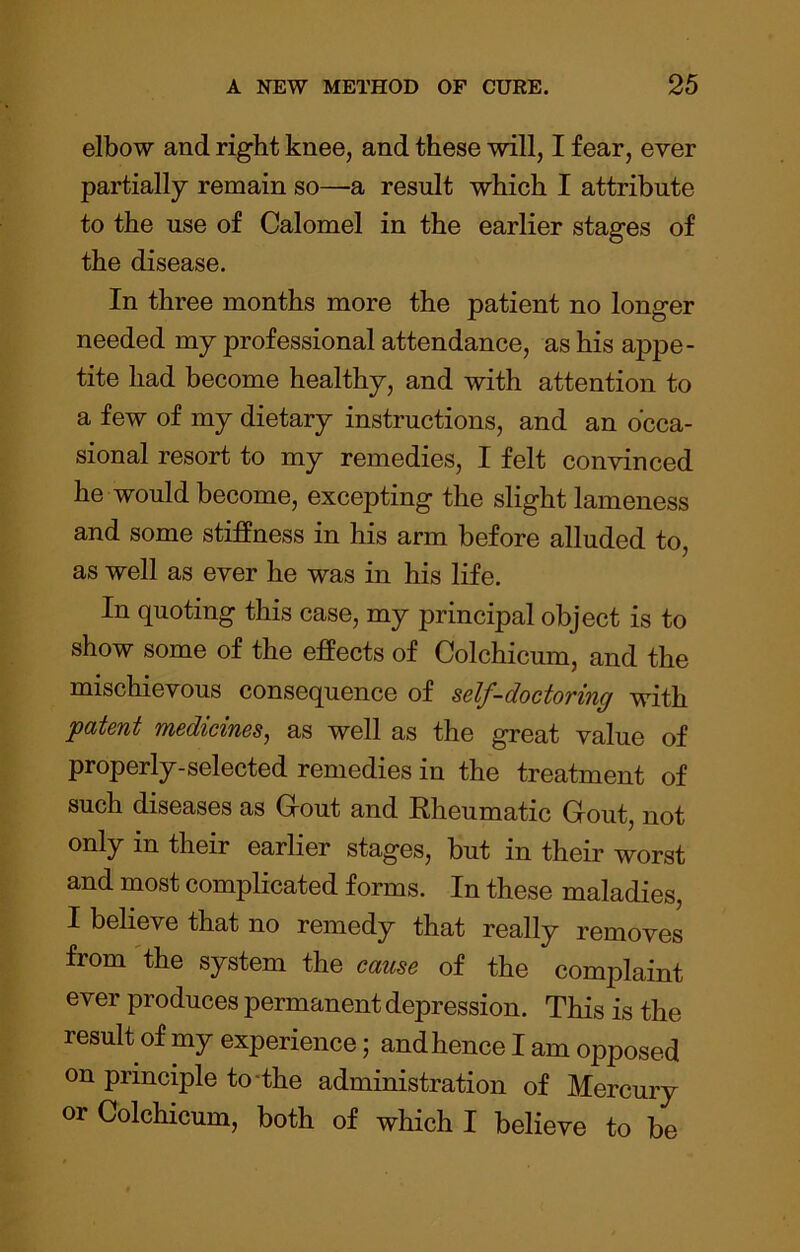 elbow and right knee, and these will, I fear, ever partially remain so—a result which I attribute to the use of Calomel in the earlier stages of the disease. In three months more the patient no longer needed my professional attendance, as his appe- tite had become healthy, and with attention to a few of my dietary instructions, and an occa- sional resort to my remedies, I felt convinced he would become, excepting the slight lameness and some stiffness in his arm before alluded to, as well as ever he was in his life. In quoting this case, my principal object is to show some of the effects of Colchicum, and the mischievous consequence of self-doctoring with patent medicines^ as well as the great value of properly-selected remedies in the treatment of such diseases as Grout and Rheumatic Gout, not their earlier stages, but in their worst and most complicated forms. In these maladies, I believe that no remedy that really removes from 'the system the cause of the complaint ever produces permanent depression. This is the result of my experience; and hence I am opposed on principle to-the administration of Mercury or Colchicum, both of which I believe to be
