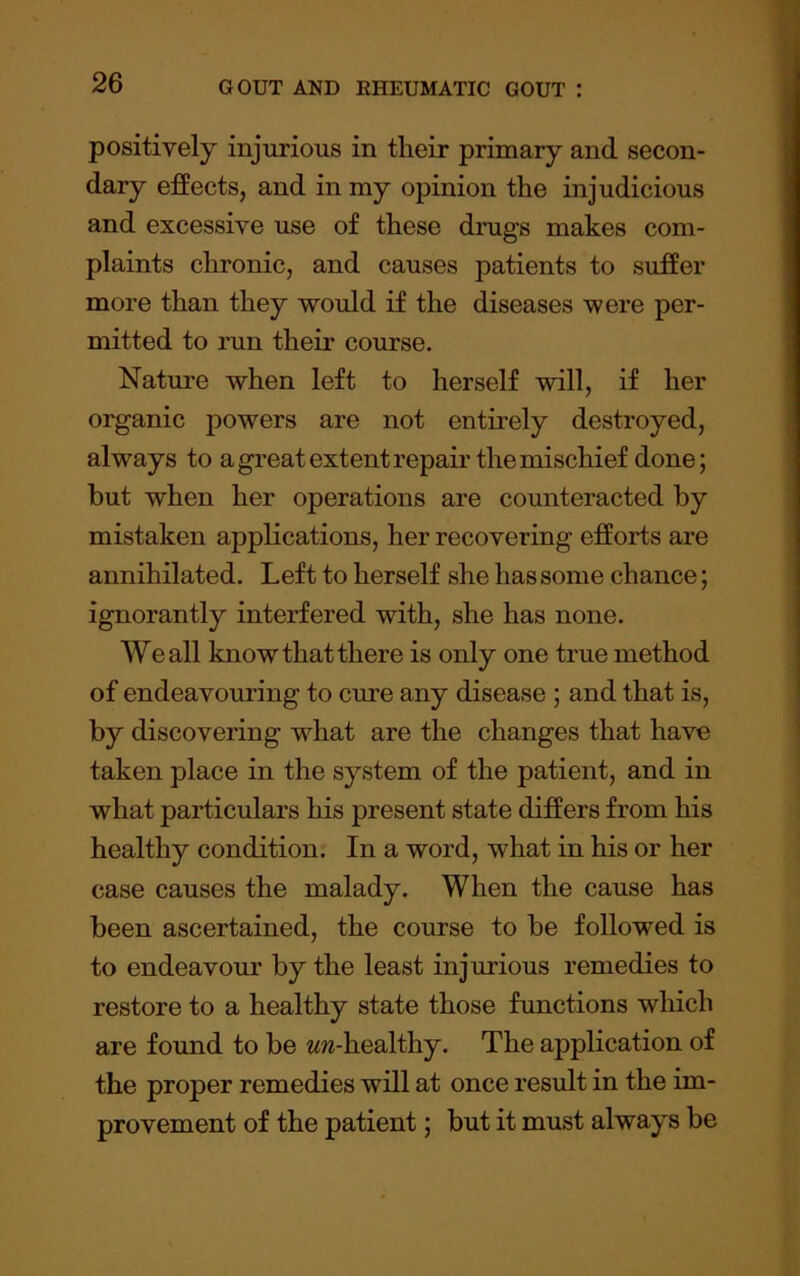 positively injurious in their primary and secon- dary effects, and in my opinion the injudicious and excessive use of these drugs makes com- plaints chronic, and causes patients to suffer more than they would if the diseases were per- mitted to run their course. Nature when left to herself will, if her oi^anic powers are not entirely destroyed, always to a great extent repair the mischief done; but when her operations are counteracted by mistaken applications, her recovering efforts are annihilated. Left to herself she has some chance; ignorantly interfered with, she has none. We all know that there is only one true method of endeavouring to cure any disease ; and that is, by discovering what are the changes that have taken place in the system of the patient, and in what particulars his present state differs from his healthy condition. In a word, what in his or her case causes the malady. When the cause has been ascertained, the course to be followed is to endeavour by the least injurious remedies to restore to a healthy state those functions which are found to be ww-healthy. The application of the proper remedies will at once result in the im- provement of the patient; but it must always be