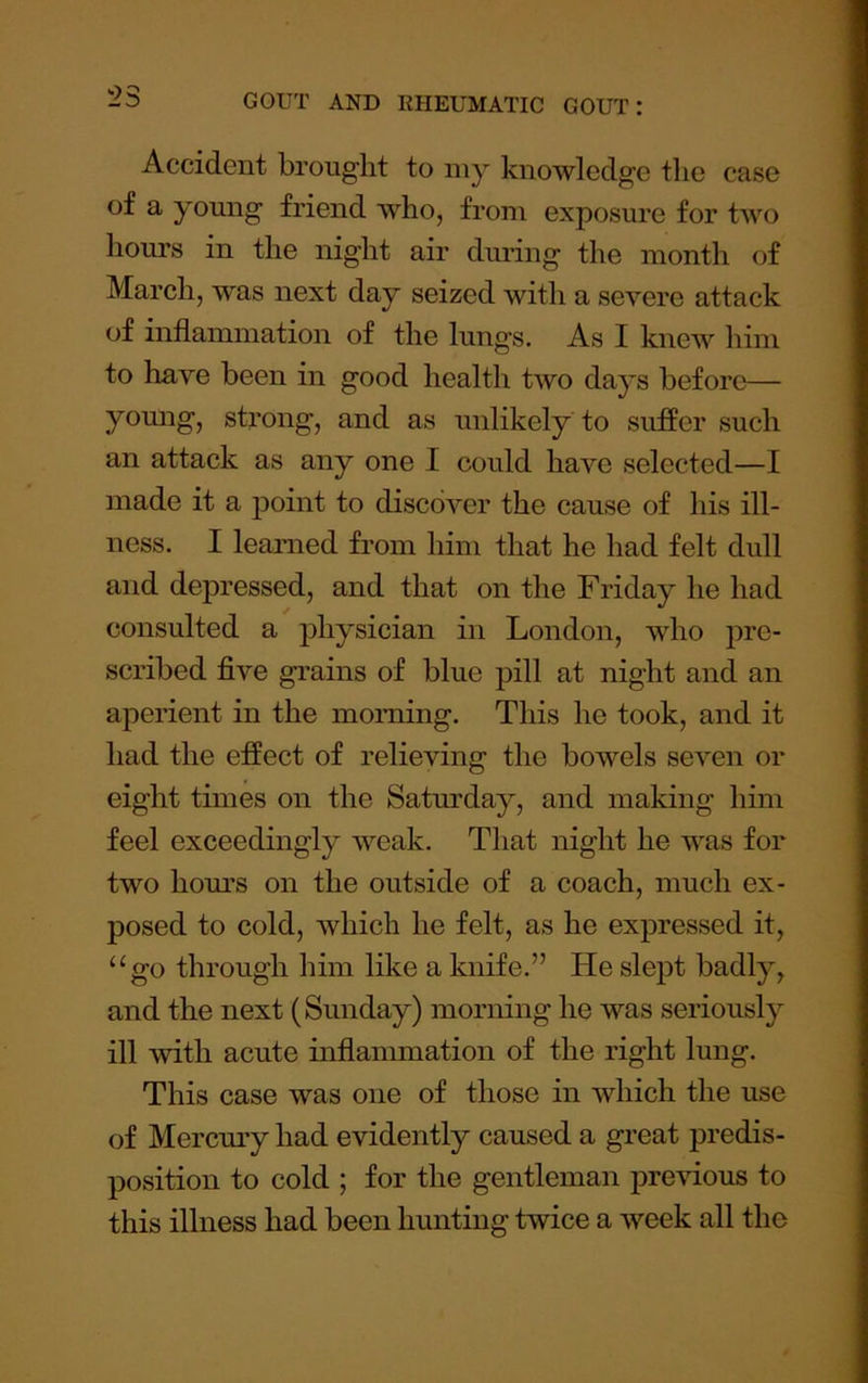 Accident brought to my knowledge the case of a young friend who, from exposure for two hours in the night air during the month of March, was next day seized with a severe attack of inflammation of the lungs. As I knew him to have been in good health two days before— yomig, strong, and as unlikely to suffer such an attack as any one I could have selected—I made it a point to discover the cause of his ill- ness. I learned from him that he had felt dull and depressed, and that on the Friday he had consulted a physician in London, who pre- scribed five grains of blue pill at night and an aperient in the morning. This he took, and it had the effect of relieving the bowels seven or eight times on the Saturday, and making him feel exceedingly weak. That night he was for two hom’s on the outside of a coach, much ex- posed to cold, which he felt, as he expressed it, ‘‘go through him like a knife.” He slept badly, and the next (Sunday) morning he was seriously ill with acute inflammation of the right lung. This case was one of those in which the use of Mercmy had evidently caused a great predis- position to cold ; for the gentleman previous to this illness had been hunting twice a week all the