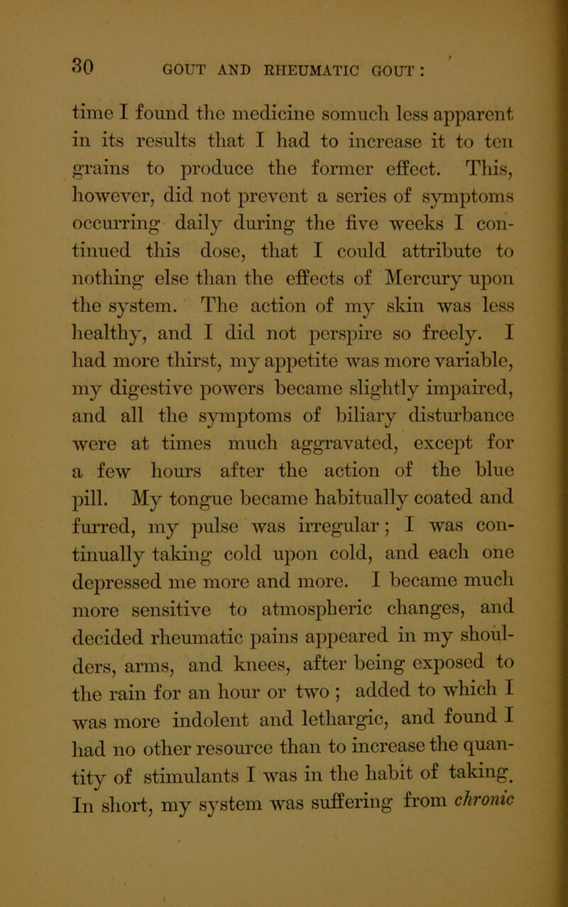 time I found the medicine somuch less apparent in its results that I had to increase it to ten grains to produce the former effect. This, however, did not prevent a series of symptoms occurring daily dmdng the five weeks I con- tinued this dose, that I could attribute to nothing else than the effects of Mercury upon the system. The action of my skin was less healthy, and I did not perspire so freely. I had more thirst, my appetite was more variable, my digestive powers became slightly impaired, and all the symptoms of biliary distm'bance were at times much aggravated, except for a few hours after the action of the blue pill. My tongue became habitually coated and furred, my pulse was irregular; I was con- tinually taldng cold upon cold, and each one depressed me more and more. I became much more sensitive to atmospheric changes, and decided rhemnatic pains appeared in my shoul- ders, arms, and knees, after being exposed to the rain for an hour or two ; added to which I was more indolent and lethargic, and found I had no other resource than to increase the quan- tity of stimulants I was in the habit of taking_ In short, my system was suffering from chrome