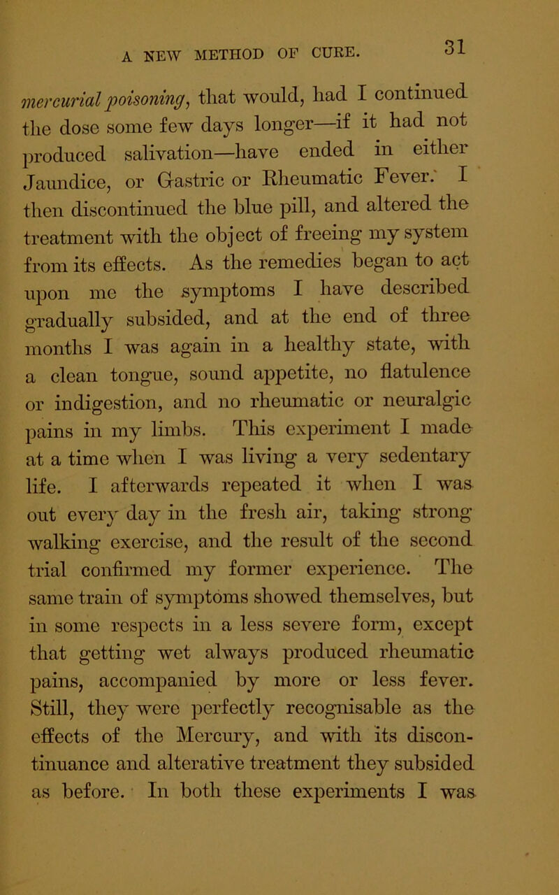 mercurial ]ooisoning, tliat would, had I continued the dose some few days longer—if it had not produced salivation—have ended in either Jaundice, or Gastric or Rlieumatic Fever. I then discontinued the blue pillj and altered the treatment with the obj ect of freeing my system from its effects. As the remedies began to act upon me the symptoms I have described gradually subsided, and at the end of three months I was again in a healthy state, with a clean tongue, sound appetite, no flatulence or indigestion, and no rheumatic or neuralgic pains in my limbs. Tliis experiment I made- at a time when I was living a very sedentary life. I afterwards repeated it when I was out every day in the fresh air, taking strong walking exercise, and the result of the second trial confirmed my former experience. The same train of symptoms showed themselves, but in some respects in a less severe form, except that getting wet always produced rheumatic pains, accompanied by more or less fever. Still, they were perfectly recognisable as the effects of the Mercury, and with its discon- tinuance and alterative treatment they subsided as before. In both these experiments I was