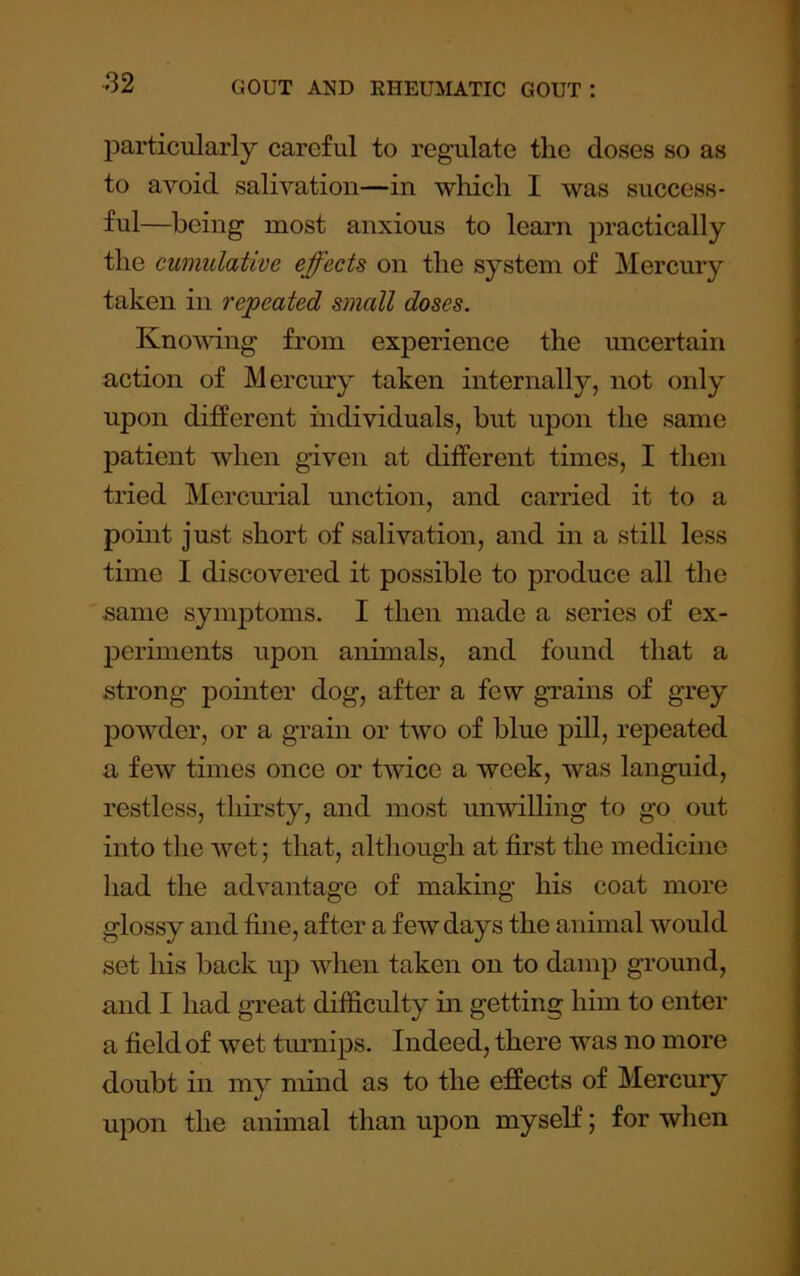 particularly careful to regulate the doses so as to avoid salivation—in which I was success- ful—being most anxious to learn practically the cumulative effects on the system of Mercury taken in repeated small doses. Knomng from experience the uncertain action of Mercury taken internally, not only upon different individuals, but upon the same patient when given at different times, I then tried Mercimal unction, and carried it to a point just short of salivation, and in a still less time I discovered it possible to produce all the same symptoms. I then made a series of ex- periments upon animals, and found that a strong pointer dog, after a few grains of grey powder, or a grain or two of blue pill, repeated a few times once or twice a week, was languid, restless, thirsty, and most unwilling to go out into the wet; that, although at first the medicine had the advantage of making his coat more glossy and fine, after a few days the animal would set his back up when taken on to damp ground, and I had great difficulty in getting him to enter a field of wet tinmips. Indeed, there was no more doubt in my mind as to the effects of Mercury upon the animal than upon myself; for when