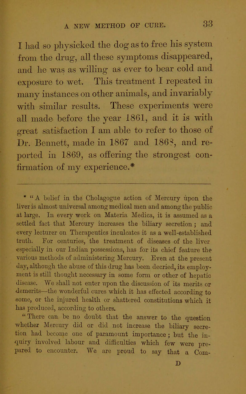 I liaci so physicked the dog as to free his system from the diaig, all these symptoms disappeared, and he was as willing as ever to bear cold and ex2DOsnre to wet. This treatment I repeated in many instances on other animals, and invariably with similar results. These experiments were all made before the year 1861, and it is with g-reat satisfaction I am able to refer to those of Dr. Bennett, made in 1867 and 186?, and re- jDorted in 1869, as offering the strongest con- firmation of my exjDerience.* • “A belief in the Cholagogue action of Mercury upon the liver is almost universal among medical men and among the public at large. In every work on Materia Medica, it is assumed as a settled fact that Mercury increases the biliary secretion; and every lecturer on Therapeutics inculcates it as a well-established truth. For centuries, the treatment of diseases of the liver especially in our Indian possessions, has for its chief feature the various methods of administering Mercury. Even at the present day, although the abuse of this drug has been decried, its employ- ment is still thought necessary in some form or other of hepatic disease. We shall not enter upon the discussion of its merits or demerits—the wonderful cures which it has effected according to ■some, or the injured health or shattered constitutions which it has produced, according to others. “There can be no dovxbt that the answer to the question whether Mercury did or did not increase the bUiary secre- tion had become one of paramount importance; but the in- quiry involved labour and difficulties which few were pre- pared to encounter. We are proud to say that a Com- D