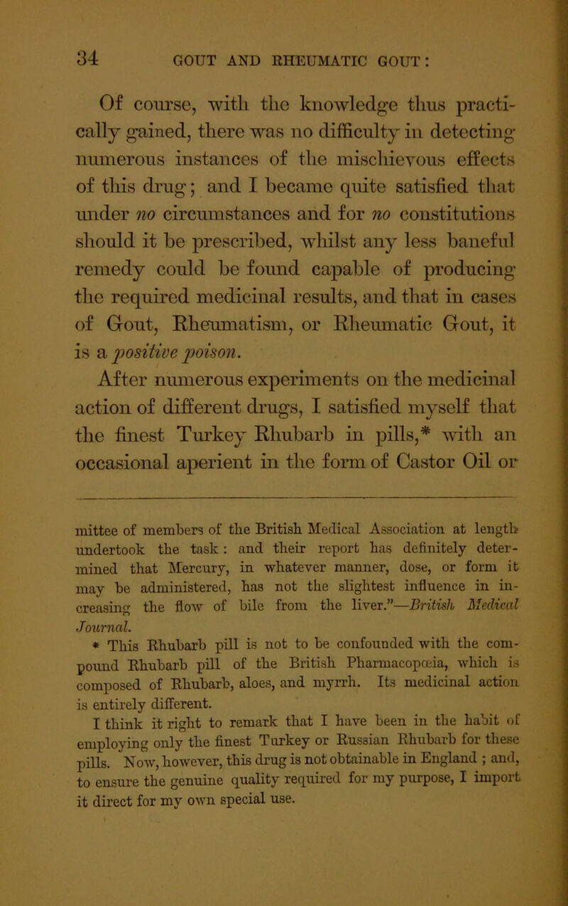 Of course, with the knowledge thus practi- cally gained, there was no difficulty in detecting- numerous instances of the mischievous effects of this drug; and I became quite satisfied that under no circumstances and for no constitutions should it be prescribed, whilst any less baneful remedy could be found capable of producing the required medicinal results, and that in cases of Gout, Rheumatism, or Rheumatic Gout, it is a ^positive poison. After numerous experiments on the medicinal action of different drugs, I satisfied myself that the finest Tm'key Rhubarb in pills,* * with an occasional aperient in the form of Castor Oil or mittee of members of the British Medical Association at length undertook the task: and their report has definitely deter- mined that Mercury, in whatever manner, dose, or form it may be administered, has not the slightest influence in in- creasing the flow of bile from the liver.”—British Medical Journal. * This Rhubarb piU is not to be confounded with the com- poimd Rhubarb pill of the British Phannacopoeia, which is composed of Rhubarb, aloes, and myrrh. Its medicinal action is entirely different. I think it right to remark that I have been in the habit of employing only the finest Turkey or Russian Rhubarb for these pills. Now, however, this drug is not obtainable in England ; and, to ensure the genuine quality required for my purpose, I import it direct for my own special use.