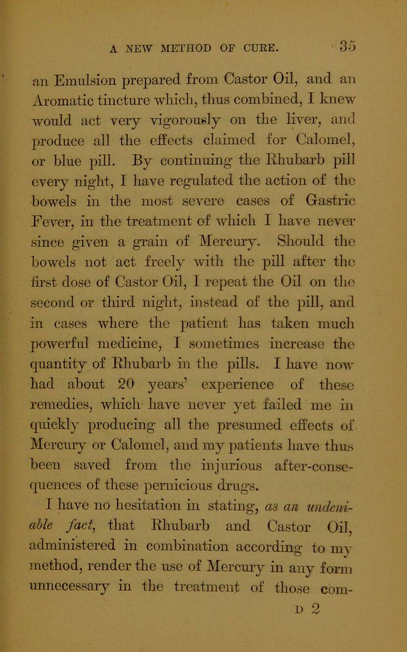 an Emulsion prepared from Castor Oil, and an Aromatic tincture which, thus combined, I knew would act very vigorously on the liver, and produce all the effects claimed for Calomel, or blue pill. By continuing the Ehubarb pill every night, I have regulated the action of the bowels in the most severe cases of Gastric Fever, in the treatment of which I have never since given a grain of Mercm’y. Should the bowels not act freely with the pill after the first dose of Castor Oil, 1 repeat the Oil on the second or tliird night, instead of the pill, and in cases where the patient has taken much powerfid medicine, I sometimes increase the quantity of Ehubarb in the pills. I have now had about 20 years’ experience of these remedies, which have never yet failed me in quickly producing all the presumed effects of Mercury or Calomel, and my patients have thus been saved from the injurious after-conse- quences of these pernicious drugs. I have no hesitation in stating, as an undeni- able fact, that Ehubarb and Castor Oil, administered in combination according to m}' method, render the use of Mercmy in any form unnecessary in the treatment of those com- D 2