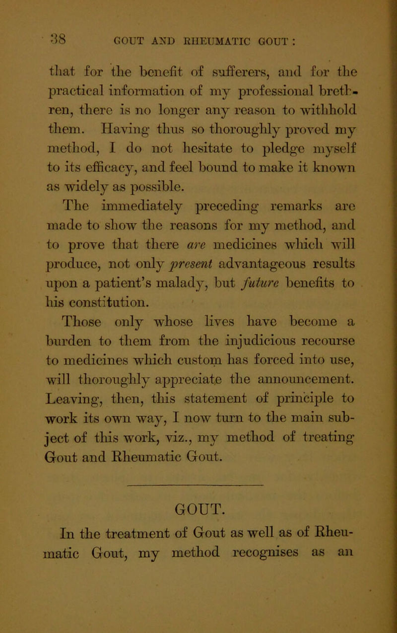tliat for the benefit of sufferers, and for tlie practical information of my professional breth- ren, there is no longer any reason to withhold them. Having thus so thoroughly proved my method, I do not hesitate to jiledge myself to its efficacy, and feel bound to make it known as widely as possible. The immediately preceding remarks arc made to show the reasons for my method, and to prove that there are medicines which will produce, not orAj 2yresent advantageous results upon a patient’s malady, but future benefits to his constitution. Those only whose lives have become a burden to them from the injudicious recourse to medicines which custom has forced into use, will thoroughly appreciate the announcement. Leaving, then, this statement of principle to work its own way, I now turn to the main sub- ject of this work, viz., my method of treating Gout and Rheumatic Gout. GOUT. In the treatment of Gout as well as of Rheu- matic Gout, my method recognises as an