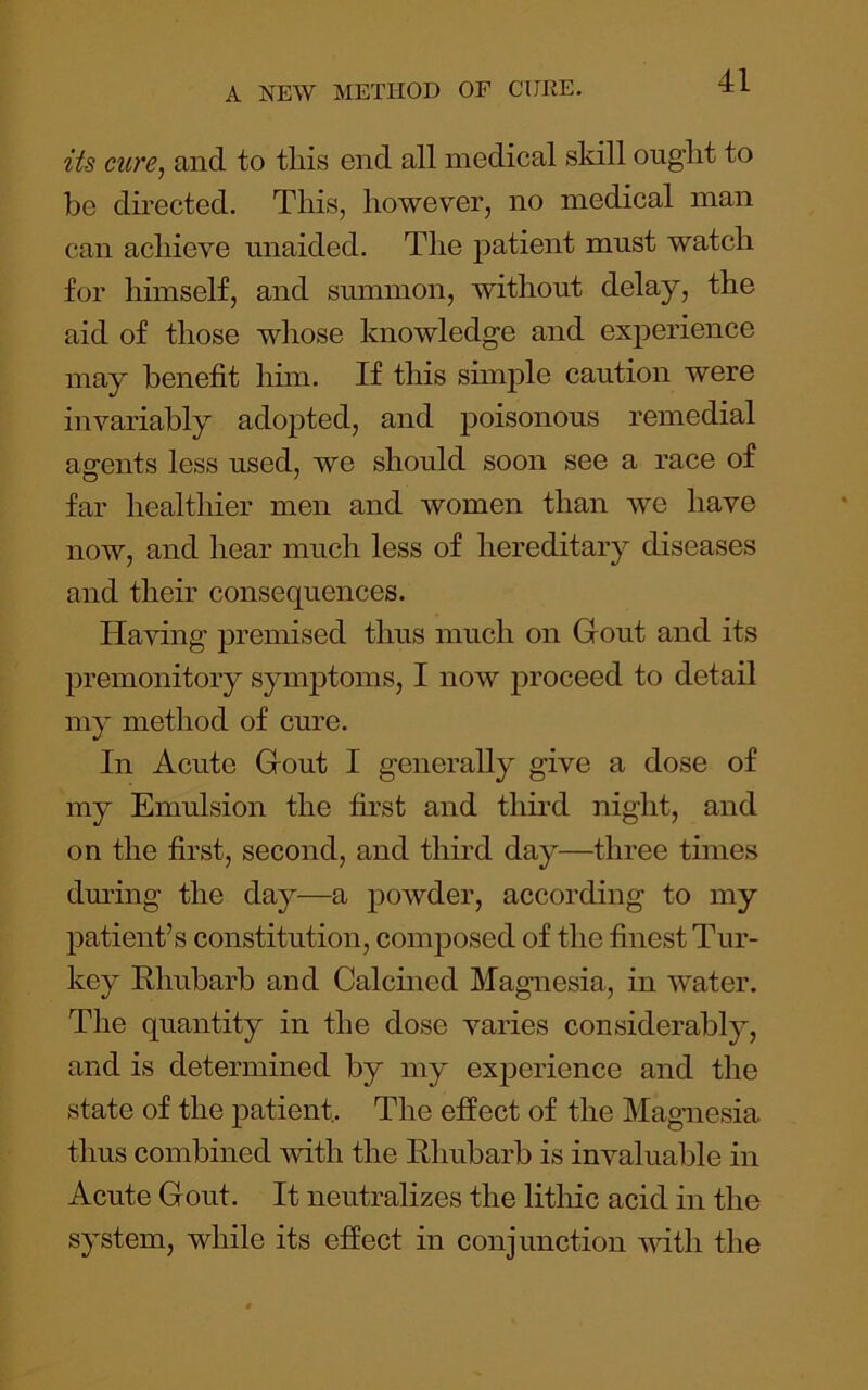 its ciire^ and to tliis end all medical skill ought to be directed. This, however, no medical man can achieve unaided. The patient must watch for himself, and summon, without delay, the aid of those whose knowledge and experience may benefit him. If this simple caution were invariably adopted, and poisonous remedial agents less used, we should soon see a race of far healthier men and women than we have now, and hear much less of hereditary diseases and them consequences. Having premised thus much on Gout and its premonitory symptoms, I now proceed to detail my method of cure. In Acute Gout I generally give a dose of my Emulsion the first and thii’d night, and on the first, second, and third da}^—three times during the day—a powder, according to my patient’s constitution, composed of the finest Tur- key Rhubarb and Calcined Magnesia, in water. The quantity in the dose varies considerably, and is determined by my exj)erience and the state of the patient,. The effect of the Magnesia thus combined with the Rhubarb is invaluable in Acute Gout. It neutralizes the lithic acid in the system, while its effect in conjunction with the