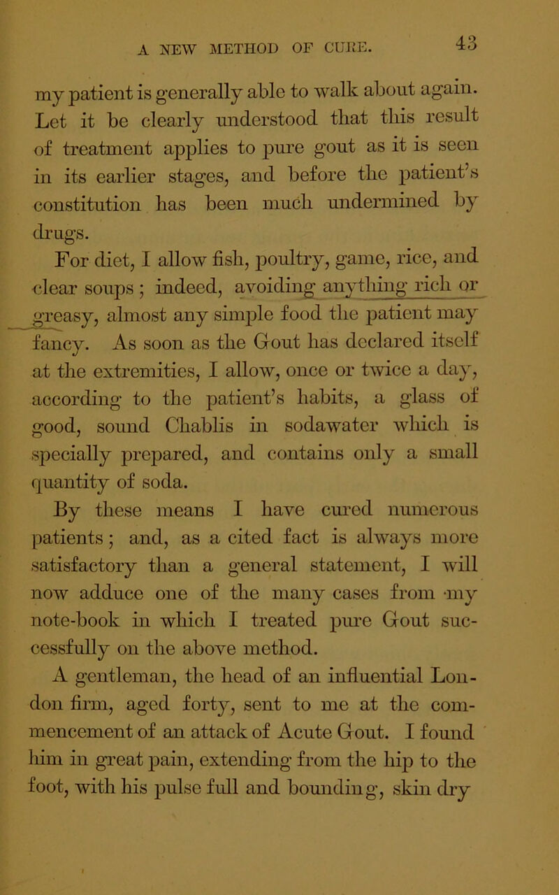my patient is generally able to walk about again. Let it be clearly understood that this result of treatment applies to pm’e gout as it is seen in its earlier stages, and before the patient’s constitution has been much undermined by drugs. For diet, I allow fish, poultry, game, rice, and ciear soups ; indeed, avoiding anytliing rich or greasy, almost any simple food the patient may fancy. As soon as the Grout has declared itself at the extremities, I allow, once or twice a day, according to the patient’s habits, a glass of good, sound Chablis in sodawater which is specially prepared, and contains only a small fpiantity of soda. By these means I have cm’od numerous patients; and, as a cited fact is always more satisfactory than a general statement, I will now adduce one of the many cases from -my note-book in which I treated pime Gout suc- cessfully on the above method. A gentleman, the head of an influential Lon- don firm, aged forty, sent to me at the com- mencement of an attack of Acute Gout. I found him in great pain, extending from the hip to the foot, with his j)ulse full and bomiding, skin dry