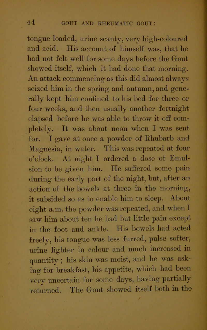 tongue loaded, urine scanty, very liigh-coloured and acid. His account of himself was, that he had not felt well for some days before the Gout showed itself, which it had done that morning. An attack commencing as this did almost always seized him in the spring and autumn, and gene- rally kejot liim confined to his bed for three or four weeks, and then usually another fortnight elapsed before he was able to throw it off com- pletely. It was about noon when I was sent for. I gave at once a powder of Rhubarb and Magnesia, in water. This was repeated at fom* o’clock. At night I ordered a dose of Emul- sion to be given him. He suffered some pain diu'ing the early part of the night, but, after an action of the bowels at three in the morning, it subsided so as to enable him to sleep. About eight a.m. the powder was repeated, and when I saw him about ten he had but little pain except in the foot and ankle. His bowels had acted freely, his tongue was less furred, pulse softer, urine lighter in colour and much increased in quantity; his skin was moist, and he was ask- ing for breakfast, his appetite, which had been very uncertain for some days, having partially returned. The Gout showed itself both in the