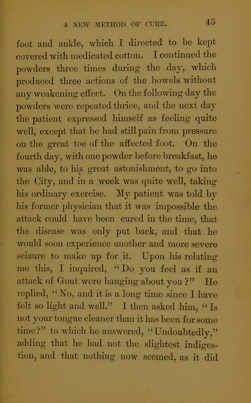 foot and ankle, wliicli I directed to be kept covered with medicated cotton. I continued the powders three times dmdng tlie day, which produced three actions of the bowels without any weakening effect. On the following day the powders were repeated thrice, and the next day the patient expressed himself as feeling quite well, except that he had still pain from pressm’e on the great toe of the affected foot. On the fourth day, with one powder before breakfast, he was able, to his great astonishment, to go into the City, and in a week was quite well, taking his ordinary exercise. My patient was told by his former physician that it was impossible the attack could have been cured in the time, that the disease was only put back, and that he would soon experience another and more severe seizure to make up for it. Upon his relating me this, I inquired, “Do you feel as if an attack of Gout were hanging about you ?” He replied, “No, and it is a long time since I have felt so light and well.” I then asked him, “Is not your tongue cleaner than it has been for some time?” to which he answered, “Undoubtedly,” adding that he had not the slightest indiges- tion, and that nothing now seemed, as it did