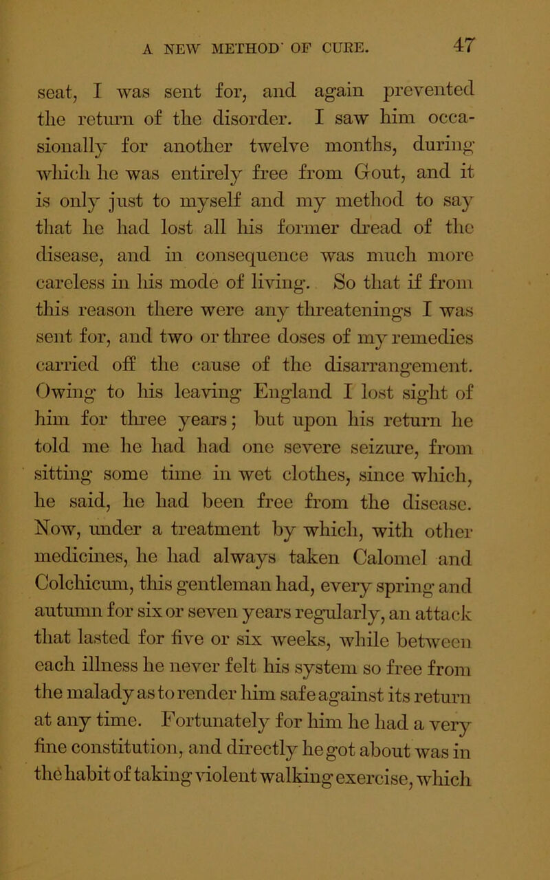 seat, I was sent for, and again prevented the return of the disorder. I saw him occa- sionally for another twelve months, during which he was entirely free from Gout, and it is only just to myself and my method to say that he had lost all his former dread of the disease, and in consequence was much more careless in his mode of living. So that if from this reason there were any threatenings I was sent for, and two or three doses of my remedies carried off the cause of the disarrangement. Owing to his leaving England I lost sight of him for three years; but upon his return he told me he had had one severe seizure, from sitting some time in wet clothes, since which, he said, he had been free from the disease. Now, under a treatment by which, with other medicines, he had always taken Calomel and Colchicum, this gentleman had, every spring and autumn for six or seven years regularly, an attack that lasted for five or six weeks, while between each illness he never felt his system so free from the malady as to render him safe against its return at any time. Fortunately for him he had a very fine constitution, and directly he got about was in thb habit of taking violent walking exercise, which