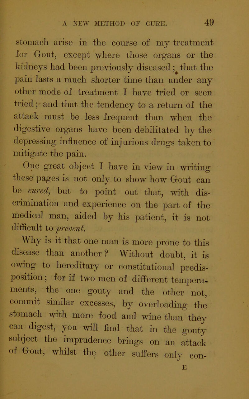 stomach arise in the course of my treatment for Gout, exce|Dt where those organs or the kidneys had been j^reviously diseased that the l)ain lasts a much shorter time than under any other mode of treatment I have tried or seen tried; and that the tendency to a retmm of the attack must be less frequent than when the digestive organs have been debilitated by the depressing influence of injurious dimgs taken to mitigate the pain. One great object I have in view in writing these jDages is not only to show how Gout can be cured, but to point out that, with dis- crimination and experience on the part of the medical man, aided by his patient, it is not difficult io prevent. Why is it that one man is more jirone to this disease than another? Without doubt, it is owing to hereditary or constitutional predis- position , for if two men of different temj^era- ments, the one gouty and the other not, commit similar excesses, by overloading the stomach with more food and wine than they can^ digest, you will find that in the gouty subject the imprudence brings on an attack of Gout, whilst the other suffers only con-