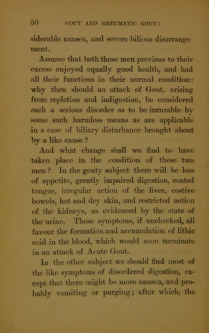 siderable nausea, and severe bilious disari'ango naent. Assume that both these men previous to their excess enjoyed equally good health, and had all their functions in their normal condition-: why then should an attack of Gout, arising from repletion and indigestion, be considered such a serious disorder as to be incurable by some such harmless means as are applicable in a case of biliary disturbance brought about by a like cause ? And what change shall we find to have taken place in the condition of these two men? In the gouty subject there will be loss of appetite, greatly impaired digestion, coated tongue, irregular action of the liver, costive bowels, hot and di’y skin, and restricted action of the kidneys, as e-sddenced by the state of the urine. These spnptoms, if unchecked, all favour the formation and accmnulation of lithic acid in the blood, which would soon terminate in an attack of Acute Gout. In the other subject we should find most of the like symptoms of disordered digestion, ex- cept that there might be more nausea, and pro- bably vomiting or purging; after which, the