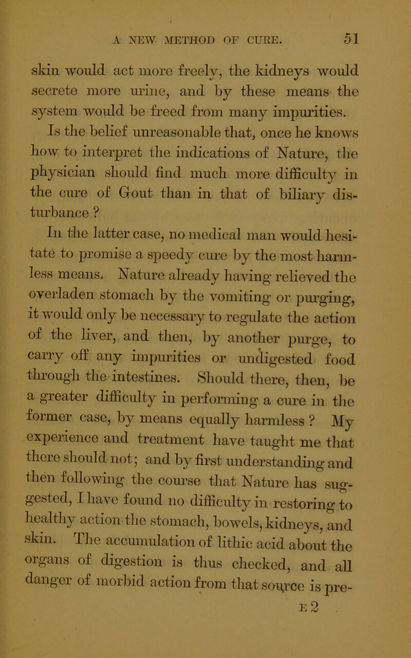 skin would act more freely, the kidneys would secrete more m’ine, and by these means the system would be freed from many impurities. Is the belief unreasonable that, once he knows how to interpret the indications of Nature, the physician should find much more difficulty in the cure of Gout than in that of biliary dis- tm’bance ? In the latter case, no medical man would hesi- tate to promise a speedy cme by the most harm- less means. Nature already liaving relieved the overladen stomach by the vomiting* or pm’ging, it woidd only be necessary to regulate the action of the liver, and tlien, by another purge, to carry off any impurities or undigested food through the intestines. Should there, then, be a greater difficulty in perfonning a cm*e in tlie former case, by means equalty harmless ? My experience and treatment have taught me that there should not; and by first understanding and then following the com*se that Nature has sug- gested, I have found no difficulty in restoring to healthy action the stomach, bow*els, kidneys, and skin. The accumulation of lithic acid about the organs of digestion is thus checked, and all danger of morbid action from that soipue is pre-