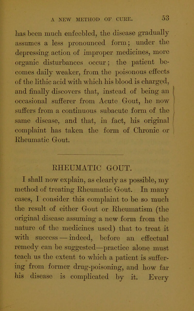 lias been much enfeebled, the disease gradually assumes a less pronounced form; under the depressing action of improper medicines, more organic distm’bances occiu-; the patient be- comes daily weaker, from the poisonous effects of the lithic acid with which his blood is charged, and finally discovers that, instead of being an occasional sufferer from Acute Gout, he now suffers from a continuous subacute form of the same disease, and that, in fact, his original complaint has taken the form of Chronic or Rheinnatic Gout. RHEUMATIC GOUT. I shall now exj^lain, as clearly as possible, my method of treating Rheumatic Gout. In many cases, I consider this complaint to be so much the result of either Gout or Rheumatism (the original disease assuming a new form from the natm’e of the medicines used) that to treat it with success — indeed, before an effectual remedy can be suggested—practice alone must teach us the extent to which a patient is suffer- ing from former cbug-poisoning, and how far his disease is complicated by it. Every