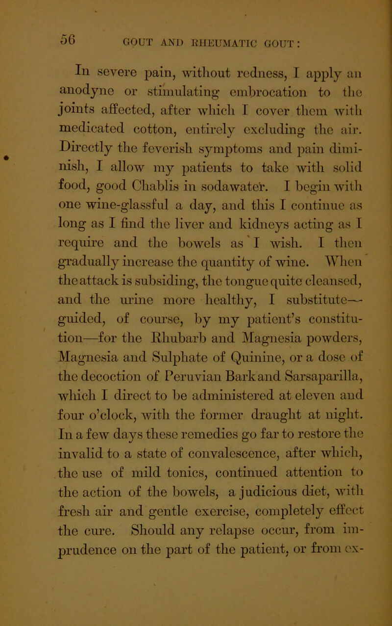 In severe pain, without redness, I apjily an anodyne or stimulating embrocation to the joints affected, after which I cover them wltli medicated cotton, entirely excluding the air. Directly the feverish symptoms and pain dimi- nish, I allow m}' patients to take with solid food, good Chablis in soda water. I begin with one wine-glassful a day, and tliis I continue as long as I find the liver and kidneys acting as I require and the bowels as I wish. I then gradually increase the quantity of wine. AVhen the attack is subsiding, the tongue quite cleansed, and the urine more healthy, I substitute- guided, of course, by my patient’s constitu- tion—for the Rhubarb and Magnesia powders. Magnesia and Sulphate of Quinine, ora dose of the decoction of Peruvian Bark and Sarsaparilla, which I direct to be administered at eleven and four o’clock, with the former draught at night. In a few days these remedies go far to restore the invalid to a state of convalescence, after which, the use of mild tonics, continued attention to the action of the bowels, a judicious diet, with fresh air and gentle exercise, completely effect the cure. Should any relapse occur, from im- prudence on the part of the patient, or from ex-