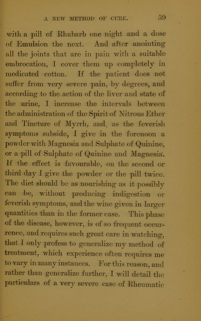with a pill of Rhubarb one night and a dose of Emulsion the next. And after anointing all the joints that are in pain with a suitable embrocation, I cover them uj) completely in medicated cotton. If the patient does not suffer from very severe pain, by degrees, and according to the, action of the liver and state of the ui’ine, I increase the intervals between the administration of the SjDirit of Nitrous Ether and Tincture of Myrrh, and, as the feverish symptoms subside, I give in the forenoon a powder with Magnesia and Sulphate of Quinine, or a pill of Sulphate of Quinine and Magnesia. If the effect is favourable, on the second or third day I give the powder or the pill twice. The diet should be as nourishing as it possibly can be, without producing indigestion or feverish sjrmptoms, and the wine given in larger quantities than in the former case. This phase of the disease, however, is of so frequent occur- rence, and requires such great care in watching, that I only profess to generalize my method of treatment, which experience often requires me to vary in many instances. For this reason, and rather than generalize further, I will detail the particulars of a very severe case of Rheumatic