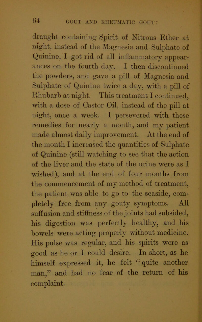 draught containing Spirit of Nitrous Ether at night, instead of the Magnesia and Sulphate of Quinine, I got rid of all inflammatory appear- ances on the fourth day. I then discontinued the powders, and gave a pill of Magnesia and Sulphate of Quinine twice a day, with a pill of Rhubarb at night. This treatment I continued, with a dose of Castor Oil, instead of the pill at night, once a week. I persevered with these remedies for nearly a month, and my patient made almost daily improvement. At the end of the month I increased the quantities of Sulphate of Quinine (still watching to see that the action of the liver and the state of the urine were as I wished), and at the end of four months from the commencement of my method of treatment, the patient was able to go to the seaside, com- j)letely free from any gouty symptoms. All suffusion and stiffness of the joints had subsided, his digestion was perfectly healthy, and his bowels were acting properly without medicine. His pulse was regular, and his spirits were as good as he or I could desire. In short, as he himself expressed it, he felt “quite another man,” and had no fear of the retmm of his complaint.