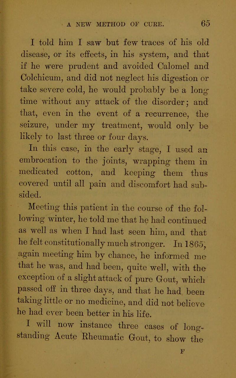 I told him I saw but few traces of his old disease, or its effects, in his system, and that if he were prudent and avoided Calomel and Colchicum, and did not neglect his digestion or take severe cold, he would probably be a long time without any attack of the disorder; and that, even in the event of a recurrence, the seizure, under my treatment, would only be likely to last three or four days. In this case, in the early stage, I used an embrocation to the joints, wrapping them in medicated cotton, and keeping them thus covered until all pain and discomfort had sub- sided. Meeting this patient in the course of the fol- lowing winter, he told me that he had continued as well as when I had last seen him, and that he felt constitutionally much stronger. In 1865, again meeting him by chance, he informed me that he was, and had been, quite well, with the exception of a slight attack of pure Gout, which passed off in three days, and that he had been taking little or no medicine, and did not believe he had ever been better in his life. I will now instance three cases of long- standing Acute Rheumatic Gout, to show the F