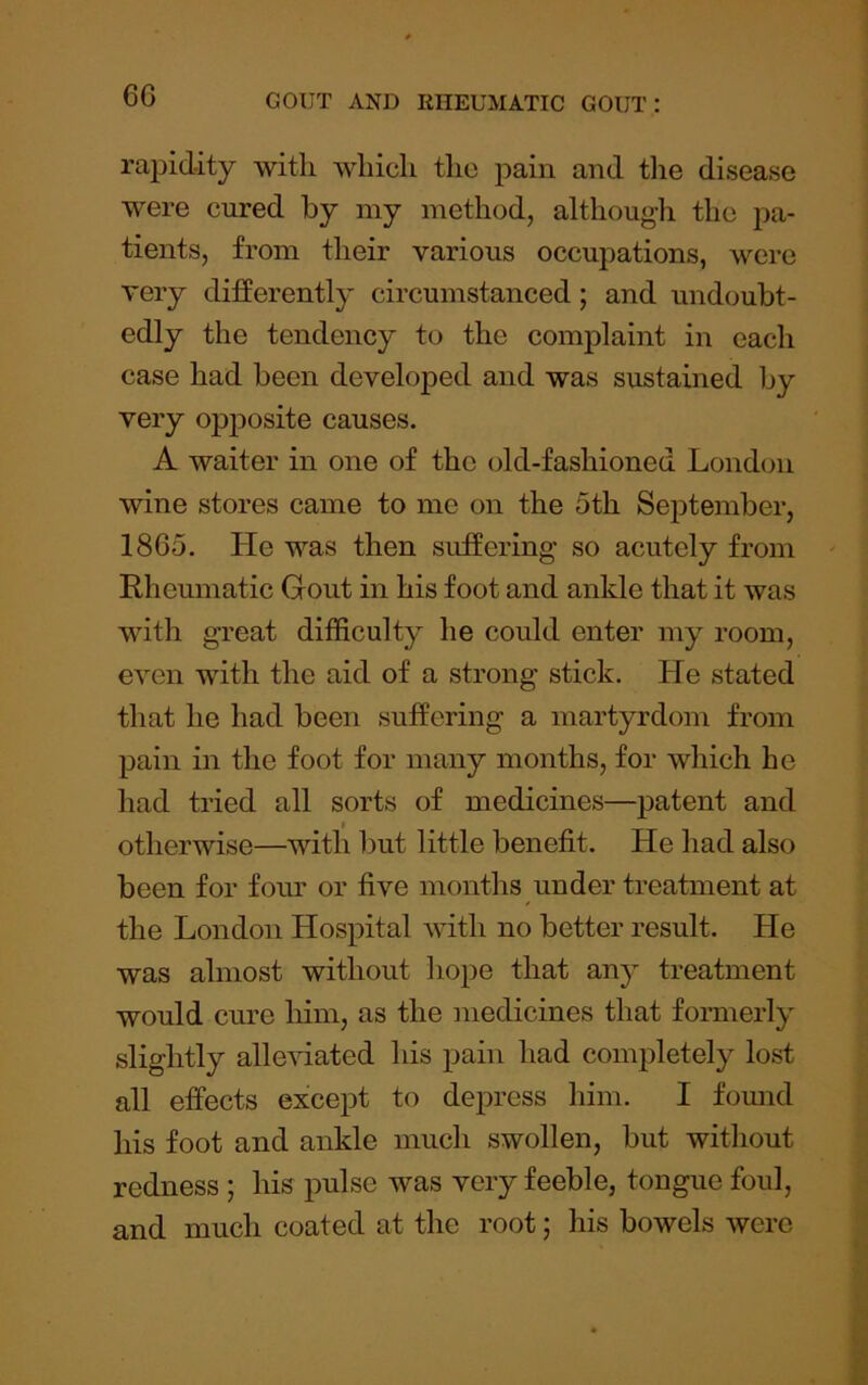 6G rapidity with which the pain and tlie disease were cured by my method, although the pa- tients, from their various occupations, were very differently circumstanced; and undoubt- edly the tendency to the complaint in each case had been developed and was sustained by very opj^osite causes. A waiter in one of the old-fashioned London wine stores came to me on the 5th September, 1865. He was then suffering so acutely from Rheumatic Gout in his foot and ankle that it was with great difficulty he could enter my room, even with the aid of a strong stick. He stated that he had been suffering a martyrdom from pain in the foot for many months, for which he had tried all sorts of medicines—patent and otherwise—with but little benefit. He had also been for foiu' or five months under treatment at the London Hospital Avith no better result. He was almost without hope that any treatment would cure him, as the medicines that fomieiiy slightly alleviated his pain had completely lost all effects except to depress him. I found his foot and ankle much swollen, but without redness ; his pulse was very feeble, tongue foul, and much coated at the root; his bowels were