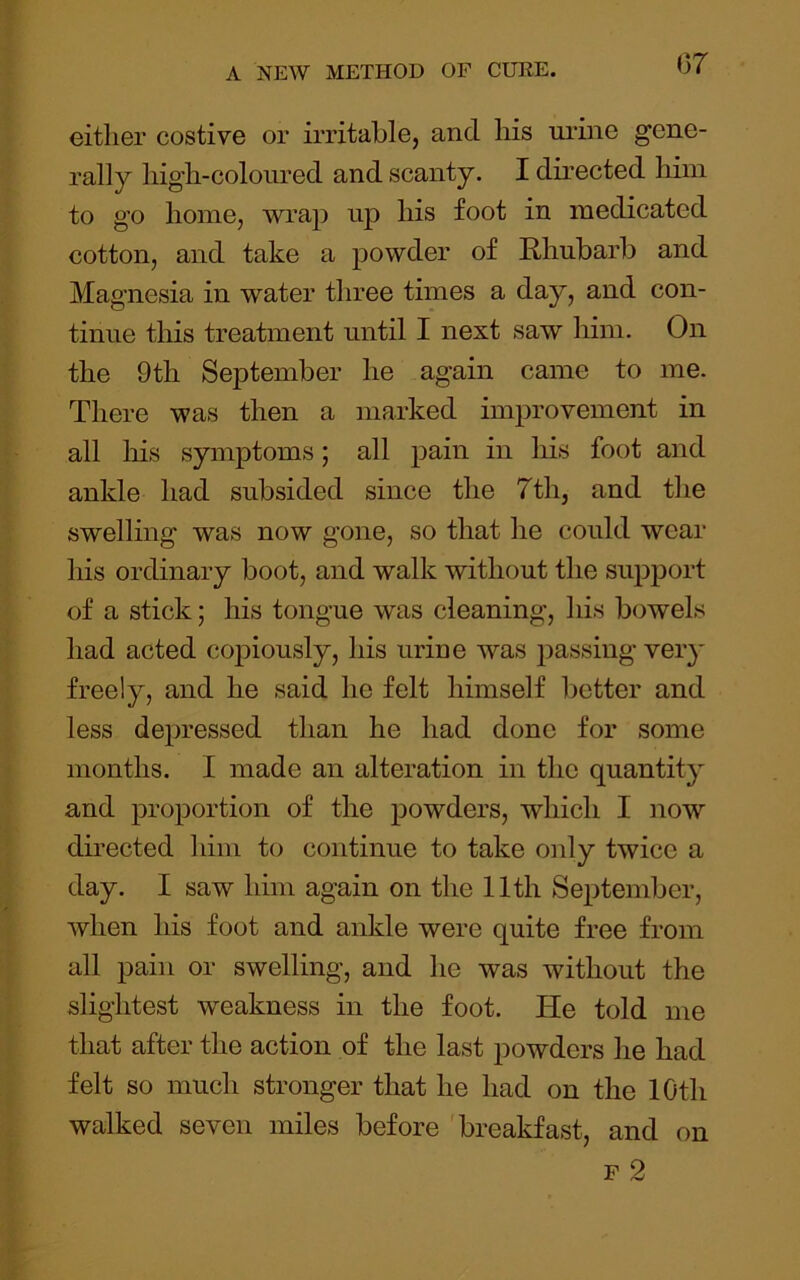 or either costive or irritable, and his mine gene- rally high-colonred and scanty. I directed him to go home, wrap up his foot in medicated cotton, and take a powder of Rhubarb and Magnesia in water three times a day, and con- tinue tliis treatment until I next saw him. On the 9th September he again came to me. There was then a marked improvement in all liis symptoms; all pain in his foot and ankle had subsided since the 7th, and the swelling was now gone, so that he could wear his ordinary boot, and walk without the support of a stick * his tongue was cleaning, his bowels had acted copiously, his urine was passing very freely, and he said he felt himself better and less depressed than he had done for some months. I made an alteration in the quantity and proportion of the powders, which I now directed him to continue to take oidy twice a day. I saw him again on the 11th September, when his foot and ankle were quite free from all pain or swelling, and he was without the slightest weakness in the foot. He told me that after the action of the last powders he had felt so much stronger that he had on the 10th walked seven miles before 'breakfast, and on