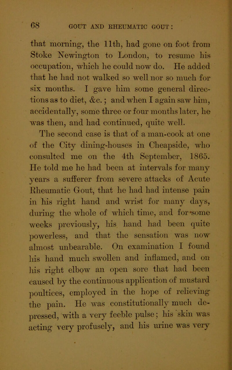 G8 that morning', the 11th, had gone on foot from Stoke Newington to London, to resume his occupation, which he could now do. He added tliat he had not walked so well nor so much for six months. I gave him some general direc- tions as to diet, &c.; and when I again saw him, accidentally, some three or four months later, he was then, and had continued, quite well. The second case is that of a man-cook at one of the City dining-houses in Cheapside, who consulted me on the 4th September, 1865. He told me he had been at intervals for many years a sufferer from severe attacks of Acute Kheumatic Gout, that he had had intense pain in his right hand and wrist for many days, during the whole of which time, and for •some weeks previously, his hand had been quite powerless, and that the sensation was now almost unbearable. On examination I found his hand much swollen and inflamed, and on his right elbow an open sore that had been caused by the continuous application of mustard poultices, employed in the hope of relieving the pain. He was constitutionally much de- pressed, with a very feeble pulse; his skin was acting very profusely, and his mine was very