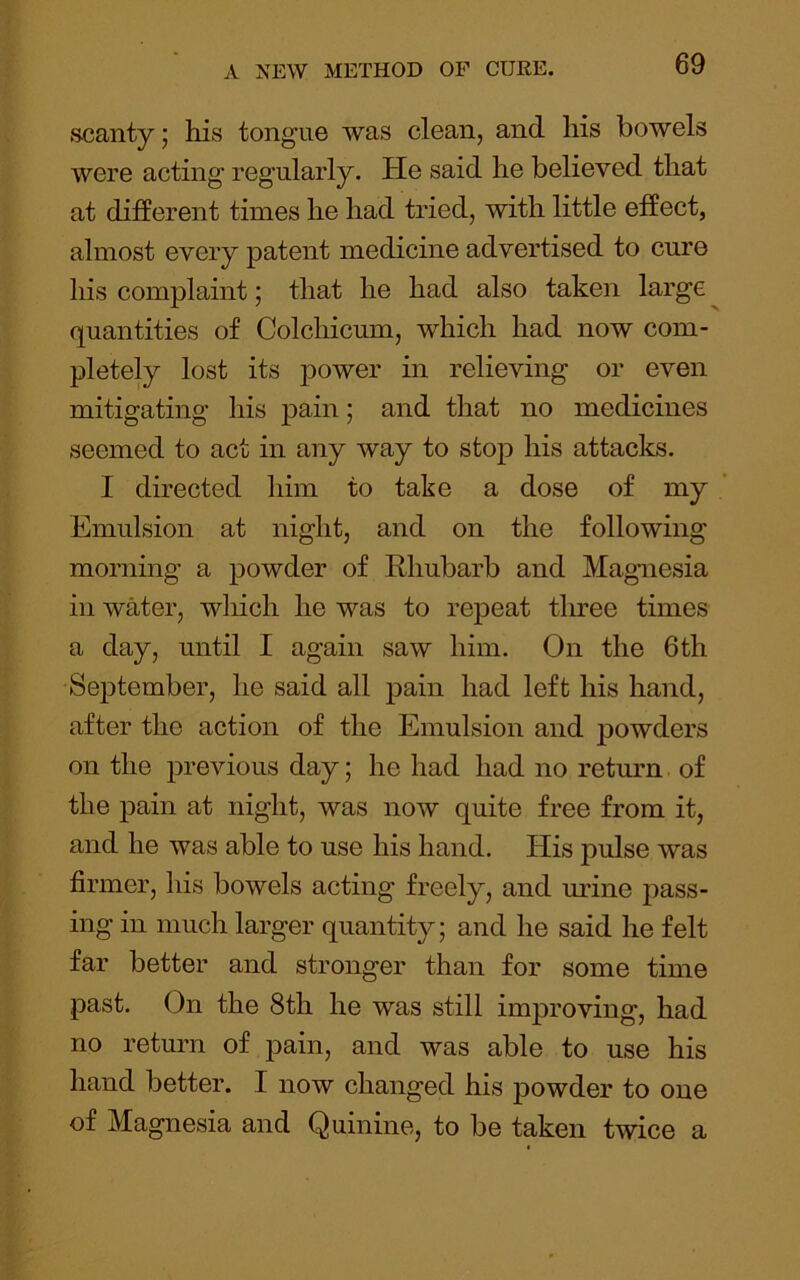 s-canty; liis tongue was clean, and his bowels were acting regularly. He said he believed that at different times he had tried, with little effect, almost every patent medicine advertised to cure his complaint; that he had also taken large quantities of Colchicum, which had now com- pletely lost its power in relieving or even mitigating his pain; and that no medicines seemed to act in any way to stop his attacks. I directed him to take a dose of my Emulsion at night, and on the following mornmg a powder of Rhubarb and Magnesia in water, wliich he was to repeat tliree times a day, until I again saw him. On the 6th September, he said all pain had left his hand, after the action of the Emulsion and j)owders on the previous day; he had had no retmm of the pain at night, was now quite free from it, and he was able to use his hand. His pulse was firmer, his bowels acting freely, and mine pass- ing in much larger quantity; and he said he felt far better and stronger than for some time past. On the 8th he was still improving, had no return of joain, and was able to use his hand better. I now changed his powder to one of Magnesia and Quinine, to be taken twice a