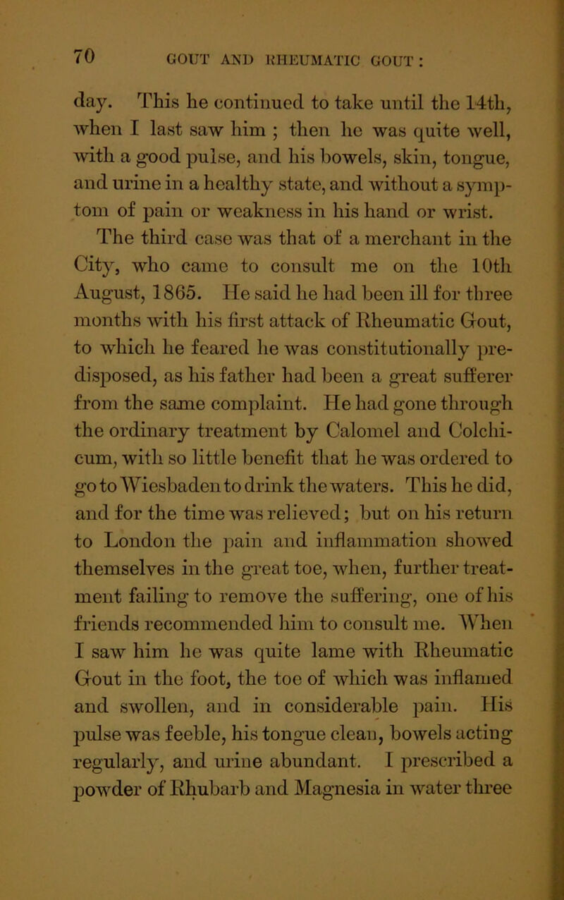 day. This he continued to take until the 14th, when I last saw him ; then he was quite well, with a good pulse, and his bowels, skin, tongue, and urine in a healthy state, and without a symp- tom of pain or weakness in his hand or wrist. The third case was that of a merchant in the City, who came to consult me on the 10th August, 1865. He said he had been ill for three months with his first attack of Rheumatic Gout, to which he feared he was constitutionally pre- disposed, as his father had been a great sufferer from the same complaint. He had gone through the ordinary treatment by Calomel and Colchi- cum, with so little benefit that he was ordered to go to Wiesbaden to drink the waters. This he did, and for the time was relieved; but on his return to London the pain and inflammation showed themselves in the great toe, when, further treat- ment failing to remove the suffering, one of his friends recommended him to consult me. When I saw him he was quite lame with Rheumatic Gout in the foot, the toe of which was inflamed and swollen, and in considerable pain. His jmlse was feeble, his tongue clean, bowels acting regularly, and urine abundant. I prescribed a powder of Rhubarb and Magnesia in water three