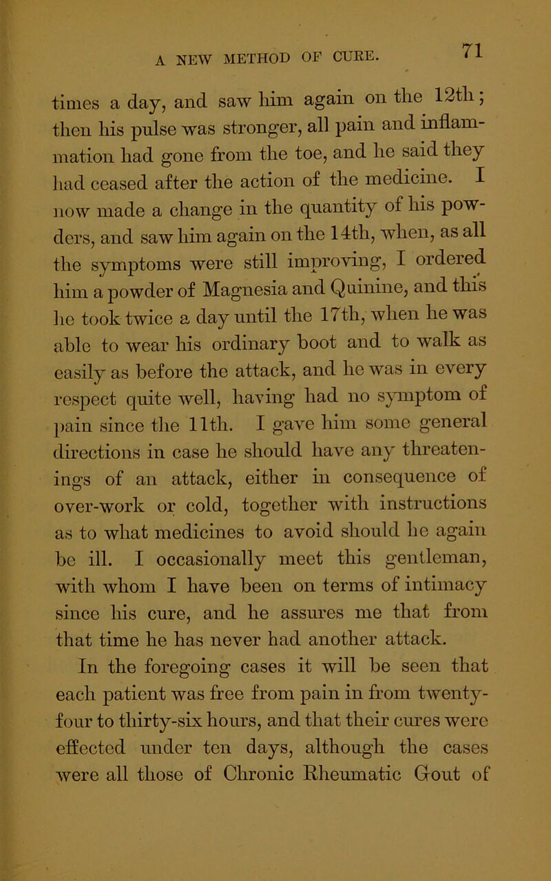 times a day, and saw liim again on the 12tli; then his pulse was stronger, all pain and inflam- mation had gone from the toe, and he said they liad ceased after the action of the medicine. I now made a change in the quantity of his pow- ders, and saw him again on the 14th, when, as all the symptoms were still improving, I ordered him a powder of Magnesia and Quinine, and this lie took twice a day until the 17th, when he was able to wear his ordinary boot and to walk as easily as before the attack, and he was in every respect quite well, having had no s^nuptom of pain since the 11th. I gave him some general directions in case he should have any threaten- ings of an attack, either in consequence of over-work or cold, together with instructions as to what medicines to avoid should he again be ill. I occasionally meet this gentleman, with whom I have been on terms of intimacy since his cure, and he assures me that from that time he has never had another attack. In the foregoing cases it will be seen that each patient was free from pain in from twenty- four to thirty-six hours, and that their cures were effected under ten days, although the cases were all those of Chronic Rheumatic Gout of