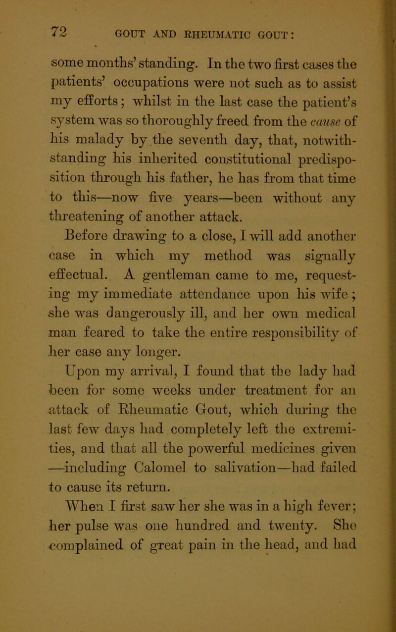 some months’ standing. In tlie two first cases the patients’ occupations were not such as to assist my efforts; whilst in the last case the patient’s system was so thoroughly freed from the cause of his malady by the seventh day, that, notwith- standing his inherited coastitutional predispo- sition through his father, he has from that time to this—now five years—been without any threatening of another attack. Before drawing to a close, I will add another case in which my method was signally effectual. A gentleman came to me, request- ing my immediate attendance upon his wife ; she was dangerously ill, and her own medical man feared to take the entire responsibility of her case any longer. Upon my arrival, I found that the lady had been for some weeks under treatment for an attack of Rheumatic Gout, which during the last few days had completely left the extremi- ties, and that all the powerful medicines given —including Calomel to salivation—had failed to cause its return. When I first saw her she was in a high fever; her pulse was one hundred and twenty. She complained of great pain in the head, and had