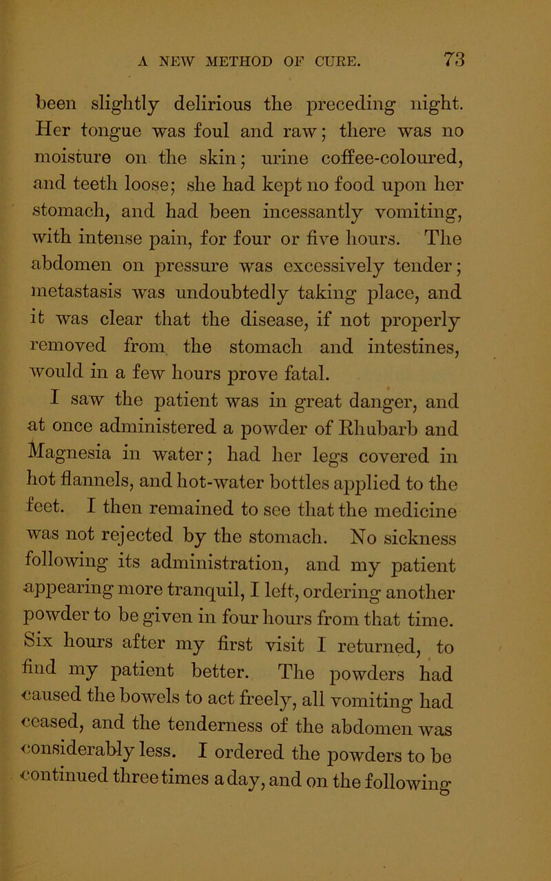 been slightly delirious the preceding night. Her tongue was foul and raw; there was no moisture on the skin; urine coffee-coloured, and teeth loose; she had kept no food upon her stomach, and had been incessantly vomiting, with intense pain, for four or five hours. The abdomen on pressure was excessively tender; metastasis was undoubtedly taking place, and it was clear that the disease, if not properly removed from the stomach and intestines, would in a few hours prove fatal. I saw the patient was in great danger, and at once administered a powder of Rhubarb and Magnesia in water; had her legs covered in hot flannels, and hot-water bottles a|3plied to the feet. I then remained to see that the medicine was not rejected by the stomach. No sickness following its administration, and my patient appearing more tranquil, I left, ordering another powder to be given in four hours from that time. Six hours after my first visit I returned, to find my patient better. The powders had ■caused the bowels to act freely, all vomiting had ceased, and the tenderness of the abdomen was <ionsiderably less. I ordered the powders to be continued three times a day, and on the following