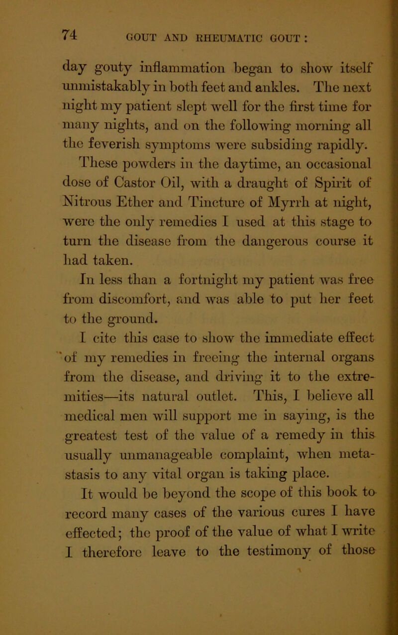 day gouty inflammation began to show itself miniistakably in both feet and ankles. The next night my patient slept well for the first time for many nights, and on the following morning all the feverish symptoms were subsiding rapidly. These powders in the daytime, an occasional dose of Castor Oil, with a draught of Spirit of Nitrous Ether and Tincture of Myrrh at night, were the only remedies I used at this stage to turn the disease from the dangerous course it had taken. In less than a fortnight my patient Avas free from discomfort, and was able to put her feet to the ground. I cite tliis case to show the immediate effect ’of my remedies in freeing the internal organs from the disease, and driving it to the extre- mities—its natural outlet. This, I belieA’'e all medical men will support me in saying, is the greatest test of the value of a remedy in this usually unmanageable complaint, when meta- stasis to any vital organ is taking place. It would be beyond the scope of this book to record many cases of the various cures I have effected; the proof of the value of what I write I therefore leave to the testimony of those