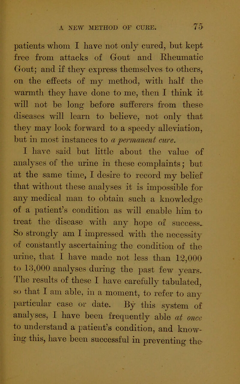 patients whom I have not only cured, but kept free from attacks of Gout and Rheumatic Gout; and if they express themselves to others, on the effects of my method, with half the warmth they have done to me, then I think it will not be long before sufferers from these diseases will learn to believe, not only that they may look forward to a speedy alleviation, but in most instances to a 2^ernianent cure. I have said but little about the value of analyses of the urine in these complaints; but at the same time, I desire to record my belief that without these analyses it is impossible for any medical man to obtain such a liuowledge of a patient’s condition as will enable him to treat the disease with any hope of success^. So strongly am I impressed with the necessity of constantly ascertaining the condition of the urine, that I have made not less than 12,000 to 13,000 analyses dm-ing the past few years. The results of these I have carefully tabulated, so that I am able, in a moment, to refer to any particular case or date. By this system of analyses, I have been frequently able at once to understand a patient’s condition, and know- ing this, have been successful in preventing the