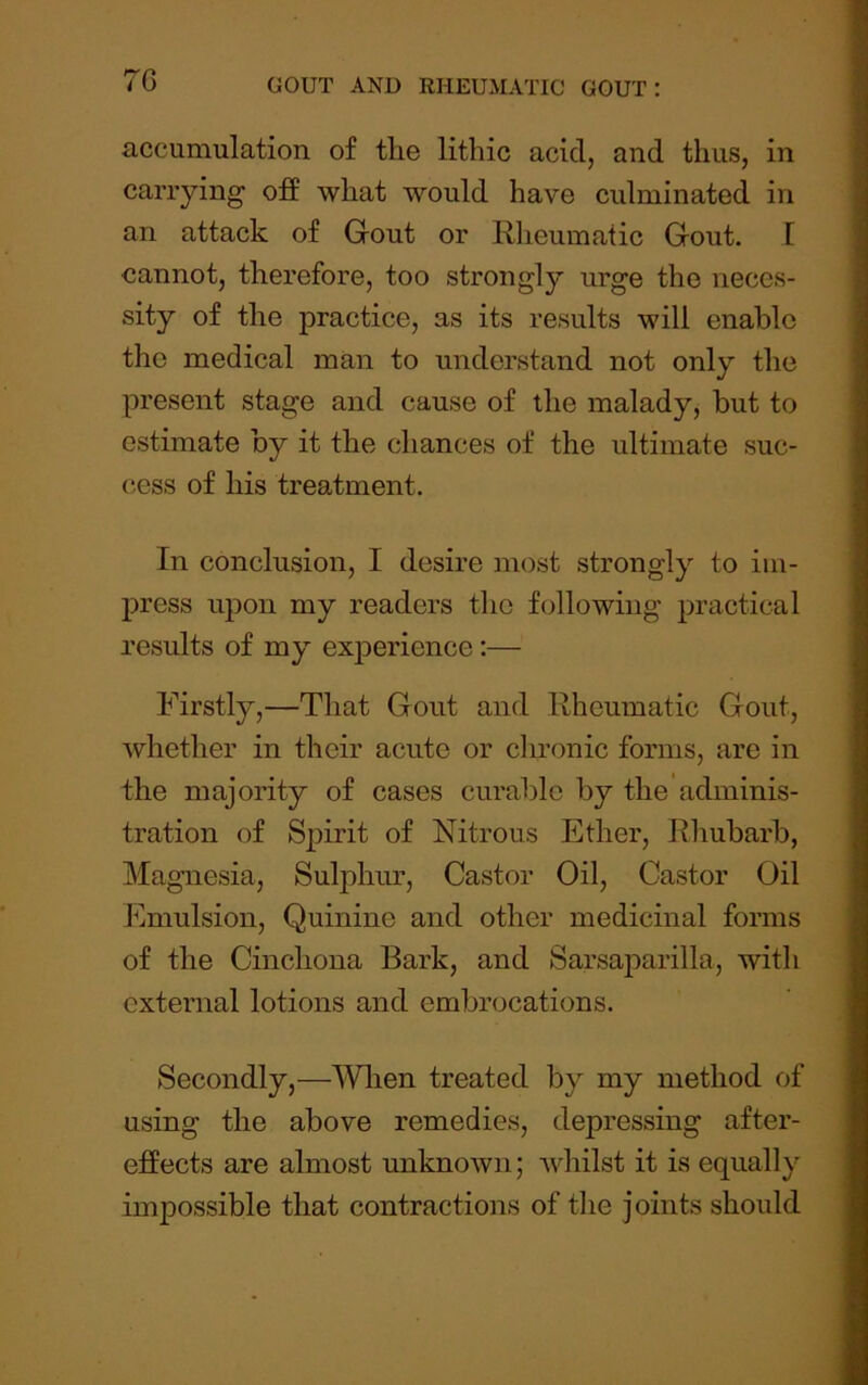 7G accumulation of the lithic acid, and thus, in carrying off what would have culminated in an attack of Gout or Rheumatic Gout. I cannot, therefore, too strongly urge the neces- sity of the practice, as its results will enable the medical man to understand not only the present stage and cause of the malady, hut to estimate by it the chances of the ultimate suc- cess of his treatment. In conclusion, I desire most strongly to im- press upon my readers the following practical results of my experience:— Firstly,—That Gout and Rheumatic Gout, whether in their acute or clu'onic forms, are in the majority of cases curalDle by the adminis- tration of Spirit of Nitrous Ether, Rhubarb, Magnesia, Sulphur, Castor Oil, Castor Oil Emulsion, Quinine and other medicinal forms of the Cinchona Bark, and Sarsaparilla, with external lotions and embrocations. Secondly,—Wlien treated by my method of using the above remedies, depressing after- effects are almost unknown; whilst it is equally impossible that contractions of the joints should