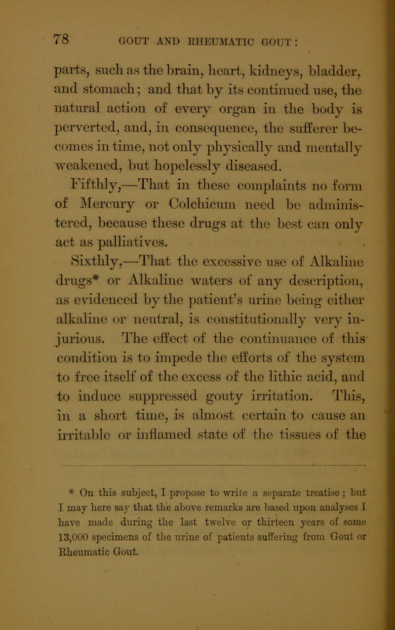 parts, such as the brain, heart, kidneys, bladder, and stomach; and that by its continued use, the natural action of every organ in the body is perverted, and, in consequence, the sufferer be- comes in time, not only physically and mentally weakened, but hopelessly diseased. Fifthly,—That in these complaints no form of Mercmy or Colchicum need be adminis- tered, because these drugs at the best can only act as palliatives. Sixthly,—That the excessive use of Alkaline drugs* or Alkaline waters of any description, as evidenced by the patient’s urine being either alkaline or neutral, is constitutionally very in- jurious. The effect of the continuance of this condition is to impede the efforts of the system to free itself of the excess of the lithic acid, and to induce suppressed gouty irritation. This, in a short time, is almost certain to cause an irritable or inflamed state of the tissues of the * Oa this subject, I propose to write a separate treatise; but I may here say that the above remarks are based upon analyses I have made during the last twelve or thirteen years of some 13,000 specimens of the urine of patients suffering from Gout or Rheumatic Gout.