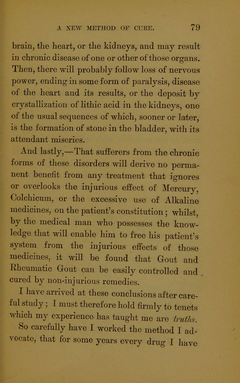 brain, the heart, or the kidneys, and may result in chronic disease of one or other of those organs. Then, there will probably follow loss of nervous power, ending in some form of paralysis, disease of the heart and its results, or the deposit by crystallization of lithic acid in the kidneys, one of the usual sequences of which, sooner or later, is the formation of stone in the bladder, with its attendant miseries. And lastly,—That sufferers from the chronic forms of these disorders will derive no jDerma- nent benefit from any treatment that ignores or overlooks the injurious effect of Mercury, Colchicum, or the excessive use of Alkaline medicines, on the patient’s constitution; whilst, by the medical man who possesses the know- ledge that will enable him to free his j)Rtient’s system from the injurious effects of those medicines, it will be found that Gout and Rheumatic Gout can be easily controlled and . cured by non-injurious remedies. I have arrived at these conclusions after care- ful study; I must therefore hold firmly to tenets which my experience has taught me are truths. So carefully have I worked the method I ad- vocate, that for some years every drug I have