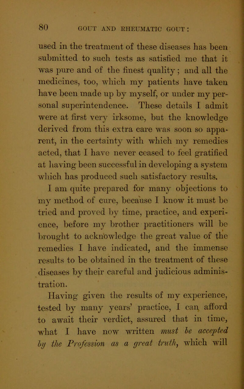 used in the treatment of these diseases has been submitted to such tests as satisfied me that it was ]Dure and of the finest quality ; and all the medicines, too, which my patients have taken have been made up by myself, or under my pei*- sonal superintendence. These details I admit were at first very irksome, but the knowledge derived from this extra care was soon so appa- rent, in the certainty with which my remedies acted, that I have never ceased to feel gratified at having been successful in developing a system which has produced such satisfactory results. I am quite prepared for many objections to my method of cure, because I know it must be tried and proved by time, practice, and experi- ence, before my brother practitioners will be brought to acknowledge the great value of the remedies I have indicated, and the immense results to be obtained in the treatment of these diseases by their careful and judicious adminis- tration. Having given the results of my experience, tested by many years’ practice, I can afford to await their verdict, assured that in time, what I have now written must he accepted hj the Profession as a great truth, which will