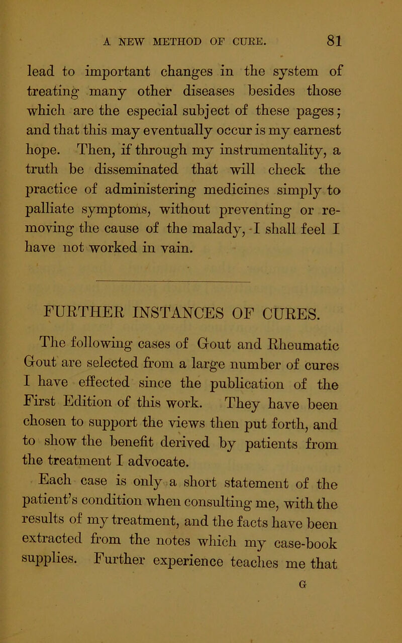 lead to important changes in the system of treating many other diseases besides those which are the especial subject of these pages; and that this may eventually occur is my earnest hope. Then, if through my instrumentality, a truth be disseminated that will check the practice of administering medicines simply to palliate symptoms, without preventing or re- moving the cause of the malady, -I shall feel I have not worked in vain. FURTHER INSTANCES OF CURES. The following cases of Gout and Rheumatic Gout are selected from a large number of cures I have effected since the publication of the First Edition of this work. They have been chosen to support the views then put forth, and to show the benefit derived by patients from the treatment I advocate. Each case is only a short statement of the patient s condition when consulting me, with the results of my treatment, and the facts have been extracted from the notes which my case-book supplies. Further experience teaches me that G