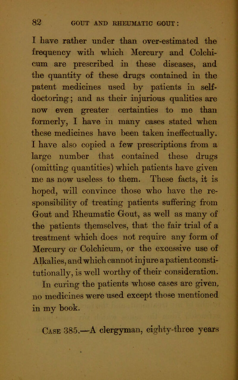 I have rather under than over-estimated the frequency with which Mercury and Colchi- cum are prescribed in these diseases, and the quantity of these drugs contained in the patent medicines used by patients in seK- doctoring; and as their injurious qualities are now even greater certainties to mo than formerly, I have in many cases stated when these medicines have been taken ineffectually. I have also copied a few prescriptions from a large number that contained these drugs (omitting quantities) which patients have given me as now useless to them. These facts, it is hoped, will convince those who have the re- sponsibility of treating patients suffering from Grout and Rheumatic Gout, as well as many of the patients tl^emselves, that the fair trial of a treatment which does not require any form of Mercury or Colchicum, or the excessive use of Alkalies, and wliich cannot injure a patient consti- tutionally, is well worthy of their consideration. In curing the patients whose cases are given, no medicines were used except those mentioned in my book. Case 385.—A clergyman, eighty-three years