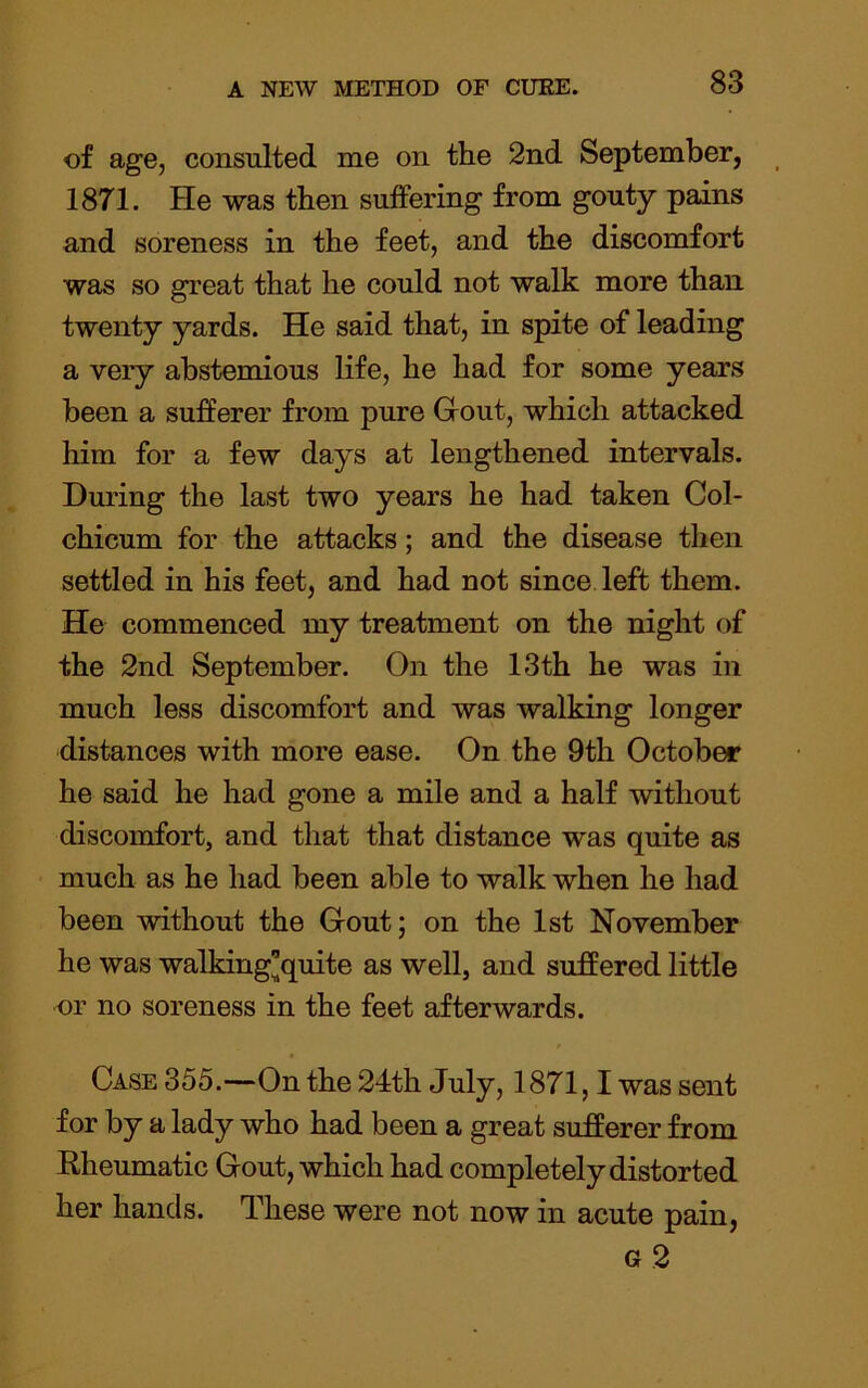 of age, consulted me on the 2nd September, 1871. He was then suffering from gouty pains and soreness in the feet, and the discomfort was so great that he could not walk more than twenty yards. He said that, in spite of leading a very abstemious life, he had for some years been a sufferer from pure Grout, which attacked him for a few days at lengthened intervals. During the last two years he had taken Col- chicum for the attacks; and the disease then settled in his feet, and had not since left them. He commenced my treatment on the night of the 2nd September. On the 13th he was in much less discomfort and was walking longer distances with more ease. On the 9th October he said he had gone a mile and a half without discomfort, and that that distance was quite as much as he had been able to walk when he had been without the Grout; on the 1st November he was walking’quite as well, and suffered little or no soreness in the feet afterwards. Case 355.—On the 24th July, 1871,1 was sent for by a lady who had been a great sufferer from Rheumatic Grout, which had completely distorted her hands. These were not now in acute pain, g2