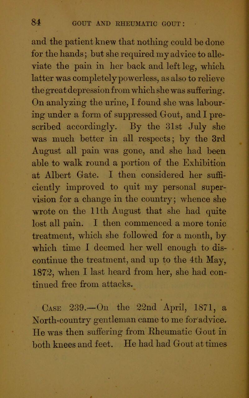 and the patient knew that nothing could be done for the hands; hut she required my advice to alle- viate the pain in her hack and left leg, which latter was completely powerless, as also to relieve the great depression from which she was suffering. On analyzing the urine, I found she was labour- ing under a form of suppressed Gout, and I pre- scribed accordingly. By the 31st July she was much better in all respects; by the 3rd August all pain was gone, and she had been able to walk round a portion of the Exhibition at Albert Gate. I then considered her suffi- ciently improved to quit my personal super- vision for a change in the country; whence she wrote on the 11th August that she had quite lost all pain. I then commenced a more tonic treatment, which she followed for a month, by which time I deemed her well enough to dis- • continue the treatment, and up to the 4th May, 1872, when I last heard from her, she had con- tinued free from attacks. Case 239.—On the 22nd Ajnul, 1871, a North-country gentleman came to me for advice. He was then suffering from Rheumatic Gout in both knees and feet. He had had Gout at times