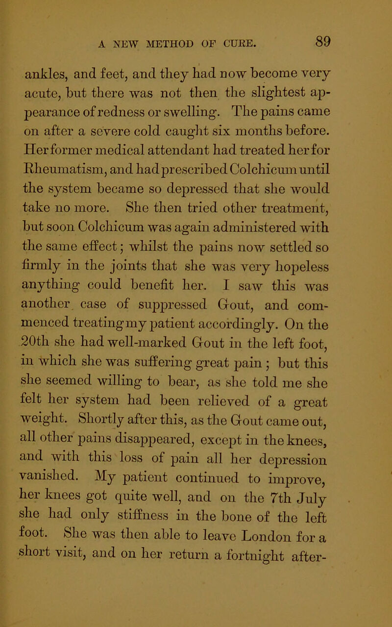 ankles, and feet, and they had now become very acute, but there was not then the slightest ap- pearance of redness or swelling. The pains came on after a severe cold caught six months before. Her former medical attendant had treated her for Rheumatism, and hadjDrescribedColchicum until the system became so depressed that she would take no more. She then tried other treatment, but soon Colchicum was again administered with the same effect; whilst the pains now settled so firmly in the joints that she was very hopeless anything could benefit her. I saw this was another case of suppressed Gout, and com- menced treating my patient accordingly. On the 20th she had well-marked Gout in the left foot, in which she was suffering great f>ain ; but this she seemed willing to bear, as she told me she felt her system had been relieved of a great weight. Shortly after this, as the Gout came out, all other pains disappeared, excej)t in the knees, and with this loss of pain all her depression vanished. My patient continued to improve, her knees got quite well, and on the 7th July she had only stiffness in the bone of the left foot. She was then able to leave London for a short visit, and on her return a fortnight after-