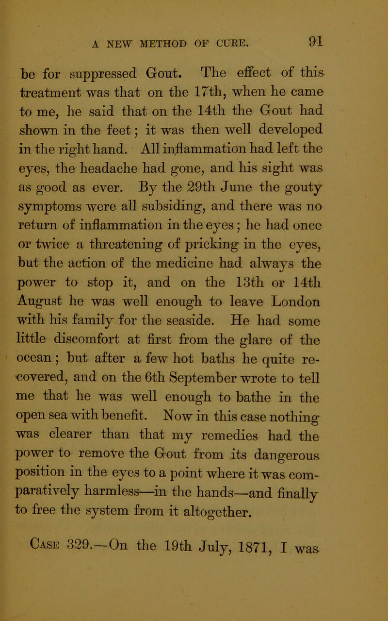 be for suppressed Gout. The effect of this treatment was that on the 17th, when he came to me, he said that on the 14th the Gout had shown in the feet; it was then well developed in the riffht hand. All inflammation had left the O eyes, the headache had gone, and his sight was as good as ever. By the 29th June the gouty symptoms were all subsiding, and there was no return of inflammation in the eyes; he had once or twice a threatening of pricking in the eyes, but the action of the medicine had always the power to stop it, and on the 13th or 14th August ho was well enough to leave London with his family for the seaside. He had some little discomfort at first from the glare of the • ocean; but after a few hot baths he quite re- covered, and on the 6th September wrote to tell me that he was well enough to bathe in the open sea with benefit. Now in this case nothing was clearer than that my remedies had the power to remove the Gout from its dangerous position in the eyes to a point where it was com- paratively harmless—in the hands—and finally to free the system from it altogether. Case 329. On the 19th July, 1871, I was