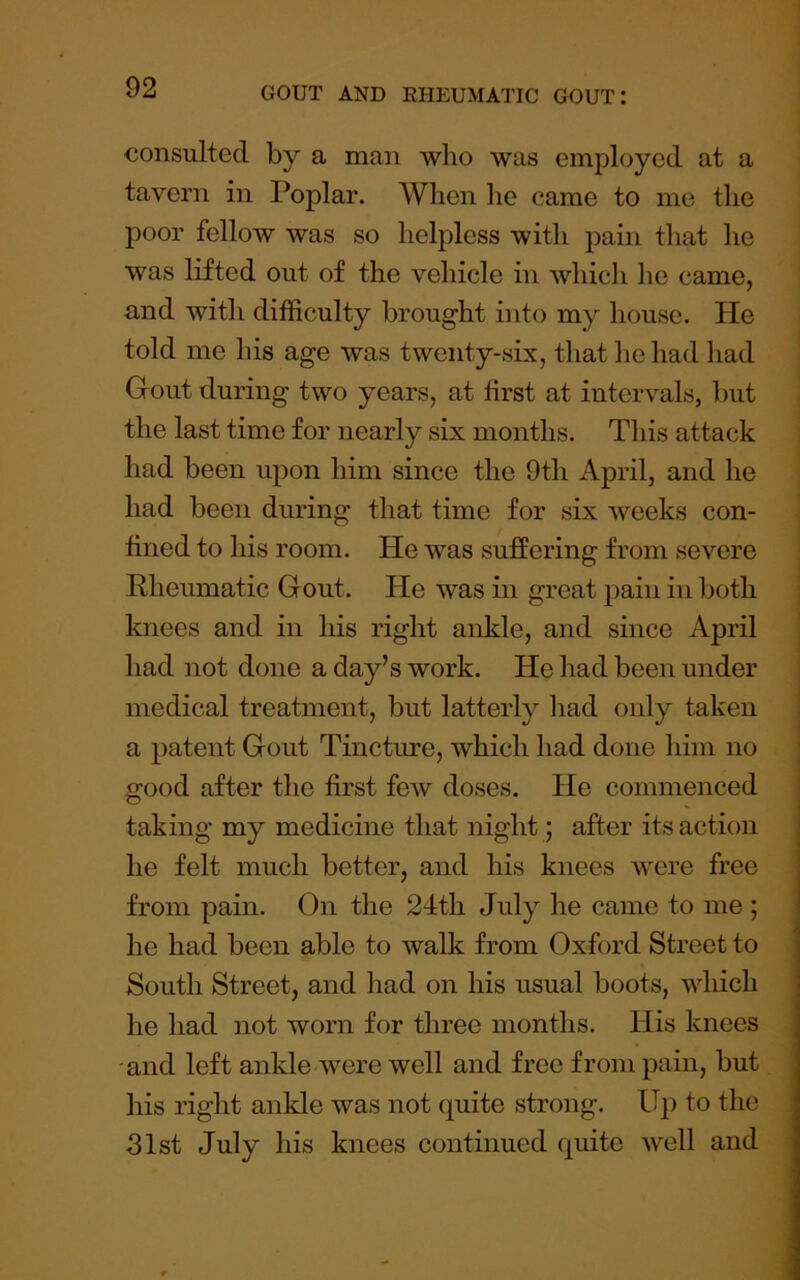 consulted by a man who was employed at a tavern in Poplar. When he came to me the poor fellow was so helpless with pain that he was lifted out of the vehicle in which he came, and with difficulty brought into my house. He told me his age was twenty-six, that he had had Gout during two years, at first at intervals, but the last time for nearly six months. This attack had been upon him since the 9th April, and he had been during that time for six weeks con- \ fined to his room. He was suffering from severe j Rheumatic Gout. He was in great pain in both j knees and in liis right ankle, and since April had not done a day’s work. He had been under medical treatment, but latterly had only taken a patent Gout Tincture, which had done him no good after the first few doses. He commenced taking my medicine that night; after its action he felt much better, and his knees were free from pain. On the 24th July he came to me ; he had been able to walk from Oxford Street to South Street, and had on his usual boots, which he had not worn for three months. His knees and left ankle were well and free from pain, but his right ankle was not quite strong. Up to the Jlst July liis knees continued quite well and