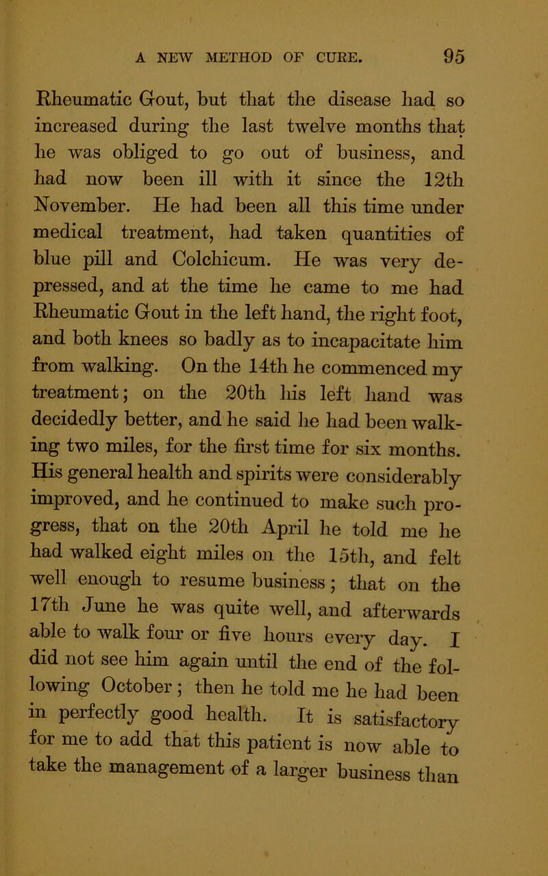 Rheumatic Gout, but that the disease had so increased during the last twelve months that he was obliged to go out of business, and had now been ill with it since the 12th November. He had been all this time under medical treatment, had taken quantities of blue pill and Colchicum. He was very de- pressed, and at the time he came to me had Rheumatic Gout in the left hand, the right foot, and both knees so badly as to incapacitate him from walking. On the 14th he commenced my treatment; on the 20th liis left hand was decidedly better, and he said he had been walk- ing two miles, for the first time for six months. His general health and spirits were considerably improved, and he continued to make such pro- gress, that on the 20th April he told me he had walked eight miles on the 15th, and felt well enough to resume business; that on the 17th June he was quite well, and afterwards able to walk four or five hours every day. I did not see him again until the end of the fol- lowing October ; then he told me he had been in perfectly good health. It is satisfactory for me to add that this patient is now able to take the management of a larger business than