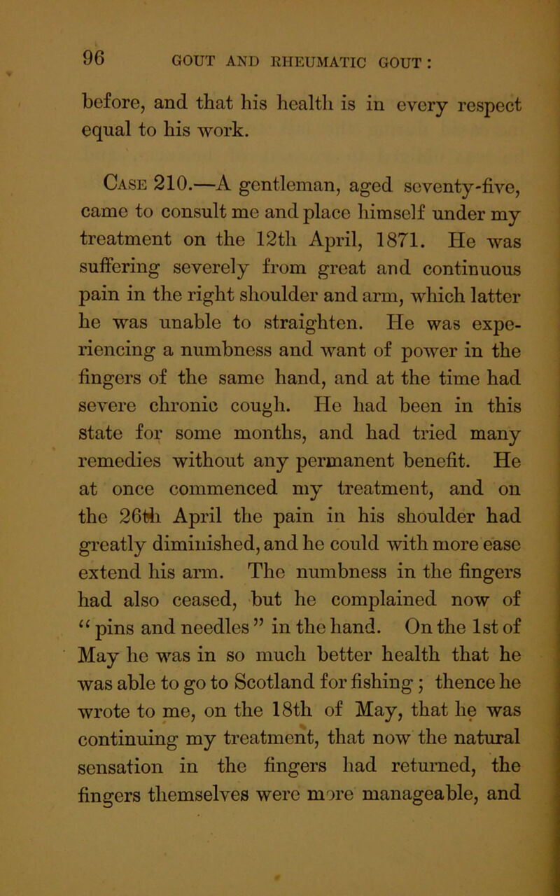 before, and that his healtli is in every respect equal to his work. Case 210.—A gentleman, aged seventy-five, came to consult me and place himself under my treatment on the 12th April, 1871. He was sufiering severely from great and continuous pain in the right shoulder and arm, which latter he was unable to straighten. He was expe- riencing a numbness and want of power in the fingers of the same hand, and at the time had severe chronic cough. He had been in this state for some months, and had tried many remedies without any permanent benefit. He at once commenced my treatment, and on the 26t!li April the pain in his shoulder had greatly diminished, and he could with more ease extend his arm. The numbness in the fingers had also ceased, but he complained now of “ pins and needles ” in the hand. On the 1st of May he was in so much better health that he was able to go to Scotland for fishing ; thence he wrote to me, on the 18th of May, that he was continuing my treatment, that now the natural sensation in the fingers had returned, the fingers themselves were more manageable, and