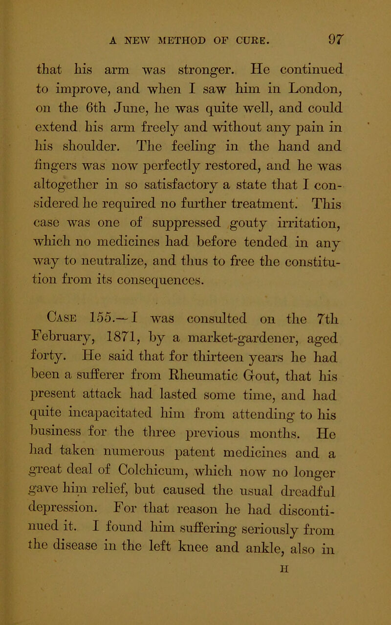 that his arm was stronger. He continued to improve, and when I saw him in London, on the 6th June, he was quite well, and could extend his arm freely and without any pain in his shoulder. The feeling in the hand and lingers was now perfectly restored, and he was altogether in so satisfactory a state that I con- sidered he required no further treatment^ This case was one of suppressed gouty irritation, which no medicines had before tended in any way to neutralize, and thus to free the constitu- tion from its consequences. Case 155.—I was consulted on the 7tli February, 1871, by a market-gardener, aged forty. He said that for thirteen years he had been a sufferer from Rheumatic Gout, that his present attack had lasted some time, and had quite incapacitated him from attending to his business for the three previous months. He had taken numerous patent medicines and a great deal of Colchicum, which now no longer gave hini relief, but caused the usual dreadful depression. For that reason he had disconti- nued it. I found him suffering seriously from the disease in the left knee and ankle, also in H