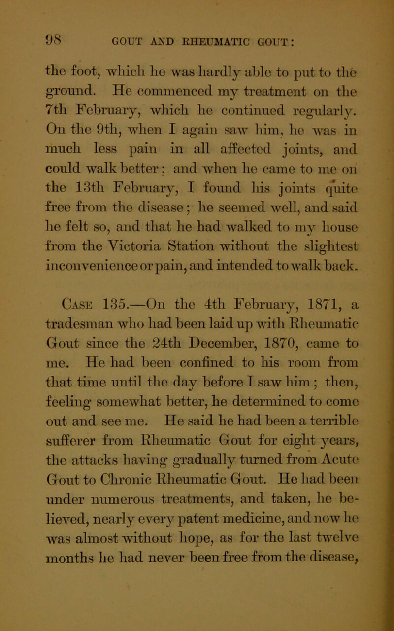 the foot, wliicli ho was hardly able to put to the ground. He commenced my treatment on the 7th February, which he continued regularly. On the 9th, Mdien I again saw him, he was in much less pain in all affected joints, and could walk better; and when he came to me on the 13th February, I found his joints quite free from the disease; he seemed well, and said ho felt so, and that he had walked to my house from the Victoria Station without the slightest inconvenience or pain, and intended to walk back. Case 135.—On the 4th February, 1871, a tradesman who had been laid up with Rheumatic Gout since the 24th December, 1870, came to me. He had been confined to his room from that time until the day before I saw him; then, feeling somewhat better, he determined to come out and see me. He said he had been a terrible sufferer from Rheumatic Gout for eight years, the attacks having gradually turned from Acute Gout to Chronic Rheumatic Gout. He had been under numerous treatments, and taken, he be- lieved, nearly every patent medicine, and now ho was almost without hope, as for the last twelve months he had never been free from the disease,